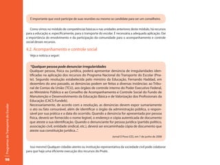 É importante que você participe de suas reuniões ou mesmo se candidate para ser um conselheiro.


                                        Como vimos no módulo de competências básicas e nas unidades anteriores deste módulo, há recursos
                                     para a educação e, especificamente, para o transporte do escolar. É necessária a adequada aplicação. Daí
                                     a importância do envolvimento e da participação da comunidade para o acompanhamento e controle
                                     social desses recursos.

                                     4.2. Acompanhamento e controle social
                                       Veja a notícia a seguir:


                                       “Qualquer pessoa pode denunciar irregularidades
                                       Qualquer pessoa, física ou jurídica, poderá apresentar denúncia de irregularidades iden-
                                       tificadas na aplicação dos recursos do Programa Nacional do Transporte do Escolar (Pna-
                                       te). Segundo resolução estabelecida pelo ministro da Educação, Fernando Haddad, em
                                       dezembro do ano passado, as denúncias podem ser feitas a diversas instâncias: ao Tribu-
                                       nal de Contas da União (TCU), aos órgãos de controle interno do Poder Executivo Federal,
                                       ao Ministério Público e ao Conselho de Acompanhamento e Controle Social do Fundo de
                                       Manutenção e Desenvolvimento da Educação Básica e de Valorização dos Profissionais da
                                       Educação (CACS-Fundeb).
                                       Necessariamente, de acordo com a resolução, as denúncias devem expor sumariamente
Programas de Transporte do Escolar




                                       o ato ou fato censurável, além de identificar o órgão da administração pública, o respon-
                                       sável por sua prática e a data do ocorrido. Quando a denúncia for apresentada por pessoa
                                       física, deverá ser fornecido o nome legível, o endereço e cópia autenticada de documento
                                       que ateste a sua identificação. Quando o denunciante for pessoa jurídica (partido político,
                                       associação civil, entidade sindical, etc.), deverá ser encaminhada cópia de documento que
                                       ateste sua constituição jurídica...”.
                                                                                                     Jornal O Povo (CE), em 7 de junho de 2008


                                        Isso mesmo! Qualquer cidadão atento ou instituição representativa da sociedade civil pode colaborar
                                     para que haja uma eficiente execução dos recursos do Pnate.

98
 