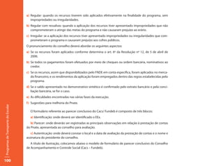 a) Regular: quando os recursos tiverem sido aplicados efetivamente na finalidade do programa, sem
                                        impropriedades ou irregularidades.
                                     b) Regular com ressalvas: quando a aplicação dos recursos tiver apresentado impropriedades que não
                                        comprometeram o atingir das metas do programa e não causaram prejuízo ao erário.
                                     c) Irregular: se a aplicação dos recursos tiver apresentado impropriedades ou irregularidades que com-
                                        prometeram o programa e causaram prejuízo aos cofres públicos.
                                     O pronunciamento do conselho deverá abordar os seguintes aspectos:
                                     a) Se os recursos foram aplicados conforme determina o art. 6º da Resolução nº 12, de 5 de abril de
                                        2006.
                                     b) Se todos os pagamentos foram efetuados por meio de cheques ou ordem bancária, nominativos ao
                                        credor.
                                     c) Se os recursos, assim que disponibilizados pelo FNDE em conta específica, foram aplicados no merca-
                                        do financeiro, e os rendimentos da aplicação foram empregados dentro das regras estabelecidas pelo
                                        programa.
                                     d) Se o saldo apresentado no demonstrativo sintético é confirmado pelo extrato bancário e pela conci-
                                        liação bancária, se for o caso.
                                     e) As dificuldades encontradas nas várias fases da execução.
                                     f) Sugestões para melhoria do Pnate.
Programas de Transporte do Escolar




                                       O formulário referente ao parecer conclusivo do Cacs/ Fundeb é composto de três blocos:
                                       a) Identificação: onde deverá ser identificado o EEx.
                                        b) Parecer: onde deverão ser registradas as principais observações em relação à prestação de contas
                                     do Pnate, apresentada ao conselho para avaliação.
                                        c) Autenticação: onde deverá constar o local e a data de avaliação da prestação de contas e o nome e
                                     assinatura do presidente do conselho.
                                        A título de ilustração, colocamos abaixo o modelo de formulário de parecer conclusivo do Conselho
                                     de Acompanhamento e Controle Social (Cacs – Fundeb).


100
 