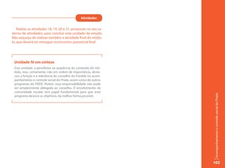 Atividades


    Realize as atividades 18, 19, 20 e 21, propostas no seu ca-
derno de atividades, para concluir esta unidade de estudo.
Não esqueça de realizar também a atividade final do módu-
lo, que deverá ser entregue no encontro presencial final.




 Unidade IV em síntese
 Esta unidade, a penúltima na seqüência do conteúdo do mó-
 dulo, mas, certamente, não em ordem de importância, desta-
 cou a função e a relevância do conselho do Fundeb no acom-
 panhamento e controle social do Pnate, assim como de outros
 programas do FNDE. Porém, essa responsabilidade não pode
 ser simplesmente delegada ao conselho. O envolvimento da
 comunidade escolar tem papel fundamental para que esse




                                                                  Acompanhamento e controle social do Pnate
 programa alcance os objetivos, da melhor forma possível.




                                                                  103
 