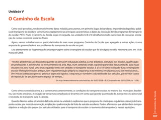 Unidade V

O Caminho da Escola
   Como você percebeu, no desenvolvimento desse módulo, procuramos, em primeiro lugar, deixar clara a importância da política públi-
ca de transporte do escolar e comentamos rapidamente as principais características e dados da execução de três programas de transporte
do escolar: PNTE, Pnate e Caminho da Escola. Logo em seguida, nas unidades II, III e IV, detalhamos todo o processo de execução, presta-
ção de contas e controle social do Pnate.
   Agora, vamos trabalhar com as particularidades do mais novo programa, Caminho da Escola, que, agregado a outras ações, é uma
resposta do governo federal aos problemas do transporte do escolar no país.
  Leia atentamente os fragmentos de uma reportagem sobre o transporte do escolar que foi divulgada no sítio meionorte.com, em 18 de
março de 2008.


  “Muitos problemas são discutidos quando se pensa em educação pública. Livros didáticos, estrutura das escolas, qualificação
  de professores e até mesmo os investimentos na área. Mas, num contexto onde a grande parte dos estudantes do país estão
  situados na zona rural, uma outra questão entra em debate: o transporte escolar. E aí se vê uma realidade dura: o transporte
  escolar é feito por veículos antigos, sem regulamentação própria ou segurança e até mesmo, em alguns casos, por motocicletas...
  Um veículo adequado precisa priorizar aspectos ligados à segurança e também à durabilidade dos veículos, para evitar custos
  de reposição de peças em curto espaço de tempo...”
                                                 (In http://www.meionorte.com/noticias, de 18/03/2008 – 8:37, acessado em 10/05/2008, as 13:04.)




   Como vimos na notícia acima, e já comentamos anteriormente, as condições do transporte escolar, na maioria dos municípios brasilei-




                                                                                                                                                   O Caminho da Escola
ros, são muito precárias. A situação se torna mais complicada se levarmos em conta que grande quantidade de alunos mora na zona rural
e necessita do transporte para ir à escola.
   Quando falamos sobre o Caminho da Escola, ainda na unidade I, explicamos que o programa foi criado para regularizar o serviço de trans-
porte escolar, por meio da renovação, ampliação e padronização da frota de veículos escolares. Porém, afirmamos que ele também tem por
objetivos a redução dos preços dos veículos utilizados para o transporte do escolar e o aumento da transparência nessas aquisições.


                                                                                                                                                   107
 