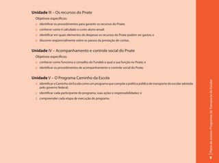 Unidade III – Os recursos do Pnate
  Objetivos específicos:
  :: identificar os procedimentos para garantir os recursos do Pnate;
  :: conhecer como é calculado o custo-aluno anual;
  :: identificar em quais elementos de despesas os recursos do Pnate podem ser gastos; e
  :: discorrer seqüencialmente sobre os passos da prestação de contas.


Unidade IV – Acompanhamento e controle social do Pnate
  Objetivos específicos:
  :: conhecer como funciona o conselho do Fundeb e qual a sua função no Pnate; e
  :: identificar os procedimentos de acompanhamento e controle social do Pnate.


Unidade V – O Programa Caminho da Escola




                                                                                                                       Plano de ensino: Programas de Transporte do Escolar
  :: identificar o Caminho da Escola como um programa que compõe a política pública de transporte do escolar adotada
     pelo governo federal;
  :: identificar cada participante do programa, suas ações e responsabilidades; e
  :: compreender cada etapa de execução do programa.




                                                                                                                                 9
 