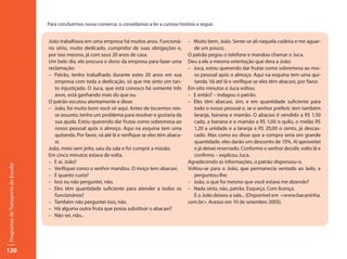 Para concluirmos nossa conversa, o convidamos a ler a curiosa história a seguir.


                                     João trabalhava em uma empresa há muitos anos. Funcioná-           – Muito bem, João. Sente-se ali naquela cadeira e me aguar-
                                     rio sério, muito dedicado, cumpridor de suas obrigações e,            de um pouco.
                                     por isso mesmo, já com seus 20 anos de casa.                       O patrão pegou o telefone e mandou chamar o Juca.
                                     Um belo dia, ele procura o dono da empresa para fazer uma          Deu a ele a mesma orientação que dera a João:
                                     reclamação:                                                        – Juca, estou querendo dar frutas como sobremesa ao nos-
                                     – Patrão, tenho trabalhado durante estes 20 anos em sua               so pessoal após o almoço. Aqui na esquina tem uma qui-
                                        empresa com toda a dedicação, só que me sinto um tan-              tanda. Vá até lá e verifique se eles têm abacaxi, por favor.
                                        to injustiçado. O Juca, que está conosco há somente três        Em oito minutos o Juca voltou.
                                        anos, está ganhando mais do que eu.                             – E então? – indagou o patrão.
                                     O patrão escutou atentamente e disse:                              – Eles têm abacaxi, sim, e em quantidade suficiente para
                                     – João, foi muito bom você vir aqui. Antes de tocarmos nes-           todo o nosso pessoal e, se o senhor preferir, tem também
                                        se assunto, tenho um problema para resolver e gostaria da          laranja, banana e mamão. O abacaxi é vendido a R$ 1,50
                                        sua ajuda. Estou querendo dar frutas como sobremesa ao             cada, a banana e o mamão a R$ 1,00 o quilo, o melão R$
                                        nosso pessoal após o almoço. Aqui na esquina tem uma               1,20 a unidade e a laranja a R$ 20,00 o cento, já descas-
                                        quitanda. Por favor, vá até lá e verifique se eles têm abaca-      cado. Mas como eu disse que a compra seria em grande
                                        xi.                                                                quantidade, eles darão um desconto de 15%. Aí aproveitei
                                     João, meio sem jeito, saiu da sala e foi cumprir a missão.            e já deixei reservado. Conforme o senhor decidir, volto lá e
                                     Em cinco minutos estava de volta.                                     confirmo – explicou Juca.
                                     – E aí, João?                                                      Agradecendo as informações, o patrão dispensou-o.
Programas de Transporte do Escolar




                                     – Verifiquei como o senhor mandou. O moço tem abacaxi.             Voltou-se para o João, que permanecia sentado ao lado, e
                                     – E quanto custa?                                                     perguntou-lhe:
                                     – Isso eu não perguntei, não.                                      – João, o que foi mesmo que você estava me dizendo?
                                     – Eles têm quantidade suficiente para atender a todos os           – Nada sério, não, patrão. Esqueça. Com licença.
                                        funcionários?                                                      E o João deixou a sala... (Disponível em <www.bacaninha.
                                     – Também não perguntei isso, não.                                  com.br>. Acesso em 10 de setembro 2005).
                                     – Há alguma outra fruta que possa substituir o abacaxi?
                                     – Não sei, não...




120
 