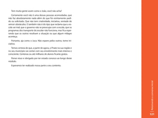 Tem muita gente assim como o João, você não acha?
   Certamente você não é uma dessas pessoas acomodadas, que
não faz absolutamente nada além do que foi estritamente pedi-
do ou solicitado. Que não tem criatividade, iniciativa, vontade de
vencer obstáculos. E também não é do tipo que reclama que a es-
cola vai mal, que o governo não se preocupa com a escola, que os
programas dos transporte do escolar não funciona, mas fica espe-
rando que os outros resolvam a situação ou que algum milagre
aconteça.
   Portanto, aja como o Juca. Não espere pelos outros, tome ini-
ciativa.
   Temos certeza de que, a partir de agora, o Pnate na sua região e
no seu município vai contar com seu envolvimento mais intenso e
consciente. Centenas ou até milhares de alunos ficarão gratos.
  Pense nisso e obrigado por ter estado conosco ao longo deste
módulo.
   Esperamos ter realizado nossa parte a seu contento.




                                                                      Retomando a conversa inicial
                                                                      121
 