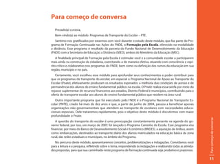 Para começo de conversa
   Prezado(a) cursista,
   Bem-vindo(a) ao módulo Programas de Transporte do Escolar – PTE.
   Sentimo-nos gratificados por estarmos com você durante o estudo deste módulo, que faz parte do Pro-
grama de Formação Continuada nas Ações do FNDE, o Formação pela Escola, oferecido na modalidade
a distância. Esse programa é resultado da parceria do Fundo Nacional de Desenvolvimento da Educação
(FNDE) com a Secretaria de Educação a Distância (SEED), ambos do Ministério da Educação (MEC).
    A finalidade principal do Formação pela Escola é estimular você e a comunidade escolar a participarem
mais ainda na construção da cidadania, exercitando-a de maneira efetiva, atuando com consciência e espí-
rito crítico e colaborativo nos programas do FNDE, bem como na definição dos rumos da educação em sua
região, município e no país.
   Certamente, você escolheu esse módulo para aprofundar seus conhecimentos e poder contribuir para
que os programas de transporte do escolar, em especial o Programa Nacional de Apoio ao Transporte do
Escolar (Pnate), efetivamente produzam os resultados esperados: a melhoria das condições de acesso e de
permanência dos alunos do ensino fundamental público na escola. O Pnate realiza essa tarefa por meio do
repasse suplementar de recursos financeiros aos estados, Distrito Federal e municípios, contribuindo para a
oferta do transporte escolar aos alunos do ensino fundamental público que residem na área rural.
   Outro importante programa que foi executado pelo FNDE é o Programa Nacional de Transporte Es-
colar (PNTE), criado há mais de dez anos e que, a partir de junho de 2004, passou a beneficiar apenas
organizações não-governamentais que atendem ao transporte de escolares com necessidades educa-
cionais especiais. Dele trataremos rapidamente, pois o objetivo deste módulo é discutirmos com maior
profundidade o Pnate.




                                                                                                                 Para começo de conversa
   A questão do transporte do escolar é uma preocupação constantemente presente na agenda do go-
verno federal, por isso, em março de 2007, foi lançado o Programa Caminho da Escola. Esse programa visa
financiar, por meio do Banco de Desenvolvimento Social e Econômico (BNDES), a aquisição de ônibus, assim
como embarcações, destinados ao transporte diário dos alunos matriculados na educação básica da zona
rural, das redes estaduais e municipais, no âmbito do Programa.
   No percurso deste módulo, apresentaremos conceitos, problematizações e indagações. Convidamos você
para a leitura e a pesquisa, refletindo sobre o tema, respondendo às indagações e realizando todas as ativida-
des propostas, para que sua caminhada neste programa de formação continuada seja produtivo e prazeroso.

                                                                                                                 11
 