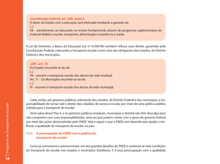 Constituição Federal, art. 208, seção I:
                                       O dever do Estado com a educação será efetivado mediante a garantia de:
                                       [...]
                                       VII – atendimento ao educando no ensino fundamental, através de programas suplementares de
                                       material didático-escolar, transporte, alimentação e assistência à saúde.


                                     A Lei de Diretrizes e Bases da Educação (Lei nº 9.394/96) também reforça esse direito, garantido pela
                                     Constituição Federal, colocando o transporte escolar como uma das obrigações dos estados, do Distrito
                                     Federal e dos municípios.

                                       LDB - art. 10
                                       Os Estados incumbir-se-ão de:
                                       [...]
                                       VII – assumir o transporte escolar dos alunos da rede estadual.
                                       Art. 11 – Os Municípios incumbir-se-ão de:
                                       [...]
                                       VI – assumir o transporte escolar dos alunos da rede municipal.


                                        Cabe, então, aos gestores públicos, sobretudo dos estados, do Distrito Federal e dos municípios, a res-
                                     ponsabilidade de tornar real o direito dos cidadãos de acesso à escola, por meio de uma política pública
Programas de Transporte do Escolar




                                     voltada para o transporte do escolar.
                                        Você sabia disso? Pois é, e os gestores públicos estaduais, municipais e distrital não têm desculpa para
                                     não cumprirem com suas responsabilidades, uma vez que podem contar com o apoio do governo federal
                                     por meio das ações desenvolvidas pelo FNDE. Veja a seguir o que o FNDE vem fazendo para ajudar a me-
                                     lhorar a qualidade do transporte do escolar no país.

                                     1.1.1. A preocupação do FNDE com a política do
                                            transporte do escolar

                                       Como já comentamos anteriormente, um dos grandes desafios do FNDE é conhecer as reais condições
                                     do transporte do escolar nos estados e municípios brasileiros. E é essa preocupação com a qualidade

18
 