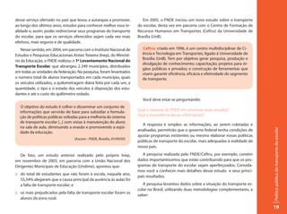 desse serviço ofertado no país que levou a autarquia a promover,           Em 2005, o FNDE iniciou um novo estudo sobre o transporte
ao longo dos últimos anos, estudos para conhecer melhor essa re-        do escolar, desta vez em parceria com o Centro de Formação de
alidade e, assim, poder redirecionar seus programas do transporte       Recursos Humanos em Transportes (Ceftru) da Universidade de
do escolar, para que os serviços oferecidos sejam cada vez mais         Brasília (UnB).
efetivos, mais seguros e de qualidade.
    Nesse sentido, em 2004, em parceria com o Instituto Nacional de       Ceftru: criado em 1996, é um centro multidisciplinar de Ci-
Estudos e Pesquisas Educacionais Anísio Teixeira (Inep), do Ministé-      ência e Tecnologia em Transportes, ligado à Universidade de
                                                                          Brasília (UnB). Tem por objetivo gerar pesquisa, produção e
rio da Educação, o FNDE realizou o 1º Levantamento Nacional do
                                                                          divulgação de conhecimento; capacitação; projetos para ór-
Transporte Escolar, que abrangeu 2.349 municípios, distribuídos
                                                                          gãos públicos e privados; e construção de ferramentas que
em todas as unidades da federação. Na pesquisa, foram levantados          visem garantir eficiência, eficácia e efetividade do segmento
o número total de alunos transportados em cada município, quais           de transporte.
os veículos utilizados, a quilometragem diária feita por cada um, a
quantidade, o tipo e o estado dos veículos à disposição dos estu-
dantes e até o custo do quilômetro rodado.
                                                                          Você deve estar se perguntando:
  O objetivo do estudo é colher e disseminar um conjunto de
  informações que servirão de base para subsidiar a formula-            Qual o interesse do FNDE em promover esses estudos?
  ção de políticas públicas voltadas para a melhoria do sistema         Qual a importância dessas informações?
  de transporte escolar [...] com vistas à manutenção do aluno
                                                                           A resposta é simples: as informações, ao serem coletadas e
  na sala de aula, diminuindo a evasão e promovendo a eqüi-




                                                                                                                                           Política pública do transporte do escolar
                                                                        analisadas, permitirão que o governo federal tenha condições de
  dade da educação.
                                                                        ajustar programas existentes ou mesmo elaborar novas políticas
                                   (Ascom - FNDE, Brasília, 01/09/05)
                                                                        públicas de transporte do escolar, mais adequadas à realidade de
                                                                        nosso país.

   De fato, um estudo anterior realizado pelo próprio Inep,                A pesquisa realizada pelo FNDE/Ceftru, por exemplo, contém
em novembro de 2003, em parceria com a União Nacional dos               dados importantíssimos que estão contribuindo para que os pro-
Dirigentes Municipais de Educação (Undime), apontou que:                gramas de transporte do escolar sejam aperfeiçoados. Convida-
                                                                        mos você a conhecer mais detalhes desse estudo e seus princi-
:: do total de estudantes que não foram à escola, naquele ano,
                                                                        pais resultados.
   55,34% alegaram que a causa principal da ausência às aulas foi
   a falta de transporte escolar; e                                        A pesquisa levantou dados sobre a situação do transporte es-
                                                                        colar no Brasil, utilizando duas metodologias complementares, a
:: os mais prejudicados pela falta de transporte escolar foram os
                                                                        saber:
   alunos da zona rural.

                                                                                                                                           19
 