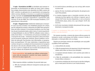 1ª ação – Formulários via WEB: as atividades aqui estavam re-          b. do total de alunos atendidos por esse serviço, 66% moram
                                     lacionadas ao levantamento de dados nas áreas rural e urbana.                na zona rural;
                                     Esse estágio, desenvolvido entre dezembro de 2006 e janeiro de            c. apenas 6% dos municípios participantes da pesquisa pos-
                                     2007, consistiu na aplicação de um questionário com perguntas                suem frota própria;
                                     sobre o serviço ofertado, os recursos e os usuários do transporte
                                     escolar, chamado de Levantamento Nacional do Transporte Es-               d. as maiores despesas para o município ocorrem com ma-
                                     colar. Os gestores municipais responderam o questionário pela                nutenção da frota (gastos com oficinas e reparos), que al-
                                     internet, no site do FNDE. Dos 5.564 municípios brasileiros, 2.277           cançam 40,7% dos recursos disponíveis, e com os insumos
                                     preencheram o documento.                                                     (combustível, peças, pneus, etc.), que atingem 33,3% dos
                                                                                                                  recursos;
                                         2ª ação – Pesquisa in loco: totalmente voltada para o transpor-
                                     te rural, essa fase envolveu uma detalhada pesquisa de campo,             e. 62,5% dos municípios visitados não possuem leis que regu-
                                     que foi realizada de outubro a dezembro de 2006. Nove pesquisa-              lamentam o transporte escolar.
                                     dores do Ceftru visitaram 16 municípios brasileiros, nas cinco regi-
                                     ões do país, levantando dados sobre o tema. O mesmo questioná-          E quanto às considerações feitas pelos alunos sobre o transporte
                                                                                                             escolar, o que eles disseram?
                                     rio disponibilizado no sítio do FNDE foi utilizado nestas visitas e,
                                     ainda, foram feitas 1.113 entrevistas com pessoas envolvidas com           De maneira resumida, a maioria dos alunos afirmou gostar do
                                     o transporte do escolar – motoristas, barqueiros, donos de empre-       transporte escolar rural porque ele facilita o acesso à escola, à
                                     sas de transporte, professores, diretores, alunos, prefeitos e secre-   educação e a interação deles com os amigos.
                                     tários de educação. Para levantar mais informações, os pesquisa-
                                     dores acompanharam 105 rotas (rodoviárias e aquaviárias) para              Quanto aos principais motivos de insatisfação com essa políti-
                                     conhecer de perto as condições de funcionamento do transporte           ca pública, foram apontados:
Programas de Transporte do Escolar




                                     dos alunos e dos veículos utilizados (ônibus, vans, caminhões, bar-       a. o desconforto do veículo;
                                     cos, etc.) e como é a viagem de casa à escola e da escola para casa,
                                                                                                               b. a falta de equipamentos de segurança (cinto de segurança e
                                     feita por milhares de estudantes diariamente.
                                                                                                                  coletes salva-vidas nos barcos, por exemplo);

                                       Rotas aquaviárias: são aquelas que utilizam embarcações                 c. a ocupação (veículos lotados e sem assentos para todos os
                                       como meio de transporte e ocorrem nos mares, oceanos e                     estudantes);
                                       leitos de rios, lagos, lagoas, etc.                                     d. a falta de assiduidade e de pontualidade dos motoristas
                                                                                                                  (muitas faltas e atrasos); e
                                                                                                               e. as precárias condições das vias em que os veículos trafegam,
                                        Pelas respostas obtidas e avaliadas, foi possível saber que:
                                                                                                                  pois a maior parte é de terra e com muitos buracos.
                                        a. 98% dos municípios oferecem transporte escolar para seus
                                           estudantes;
20
 