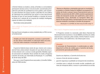 o Distrito Federal, os estados e, ainda, as famílias e a comunidade a
                                     participarem da luta contra a “crise da escola”, caracterizada princi-     “Aprovar as diretrizes e orientações para que os municípios,
                                     palmente pela falta de qualidade do ensino público, pela repetên-          os estados e o Distrito Federal se habilitem ao programa Ca-
                                     cia, pelo abandono do espaço escolar e pela falta de uma política          minho da Escola e possam buscar financiamento junto ao
                                     de valorização dos profissionais que atuam na área educacional.            BNDES, nos exercícios de 2007 a 2009, visando à aquisição de
                                     Percebeu-se que só será possível modificar a situação do ensino            ônibus de transporte escolar, zero quilômetro, assim como
                                     no Brasil com a adoção de um conjunto de medidas interligadas,             embarcações novas, destinadas ao transporte diário dos
                                                                                                                alunos da educação básica, transportados da zona rural dos
                                     capazes de alterar essa realidade.
                                                                                                                sistemas estadual e municipal, no âmbito do programa”.
                                        Você deve estar pensando:                                                       (Resolução nº 3, CD/FNDE, de 28 de março de 2007, artigo 1º)

                                     Qual a relação do Programa Caminho da Escola com essa revolução
                                     educacional?
                                                                                                              Mas o que é o Programa e quais são seus objetivos?
                                     Para que fossem atingidas as metas estabelecidas no PDE, tornou-
                                                                                                                 O Programa consiste na concessão, pelo Banco Nacional de
                                     se fundamental:
                                                                                                              Desenvolvimento Econômico e Social (BNDES), de linha de crédito
                                                                                                              especial para a aquisição, pelos estados, Distrito Federal e municí-
                                       Ampliar, por meio do transporte, o acesso e a permanên-                pios, de ônibus, zero quilômetro, e de embarcações novas.
                                       cia dos alunos matriculados na educação básica da zona
                                       rural, das redes estaduais e municipais de ensino.
                                                                                                                Atenção!
                                                                                                                A concessão do financiamento é condicionada ao saldo
Programas de Transporte do Escolar




                                         O governo federal estava ciente de que, mesmo com a execu-             disponível na linha de crédito para o Caminho da Escola,
                                     ção do Pnate, ainda existiam situações em que alunos da zona ru-           previamente aprovada pelo BNDES.
                                     ral não estavam com o acesso à escola garantido. Medidas urgen-
                                     tes precisavam ser adotadas. Nesse sentido, foi criado o Programa
                                     Caminho da Escola, por intermédio da Resolução nº 3, CD/FNDE,               Quanto aos objetivos, o Caminho da Escola visa:
                                     de 28 de março de 2007.                                                  •	 renovar	a	frota	de	veículos	escolares;
                                         Para que o novo Programa fosse executado, o Conselho Delibe-         •	 garantir	segurança	e	qualidade	ao	transporte	dos	estudantes;	
                                     rativo do FNDE decidiu:
                                                                                                              •	 contribuir	 para	 a	 redução	 da	 evasão	 escolar,	 ampliando,	 por	
                                                                                                                 meio do transporte diário, o acesso e a permanência na escola



26
 