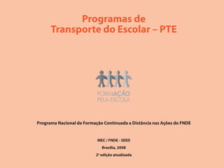 Programas de
      Transporte do Escolar – PTE




Programa Nacional de Formação Continuada a Distância nas Ações do FNDE


                           MEC / FNDE - SEED
                             Brasília, 2008
                          2a edição atualizada
 