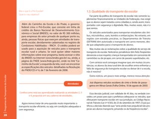 Mas o que é o Pró-Escolar?                                        1.3. Qualidade do transporte do escolar
                                     Qual é o seu objetivo?
                                                                                                          Faz parte da política do transporte do escolar não somente su-
                                                                                                       plementar financeiramente as Unidades da Federação, mas exigir
                                                                                                       que os alunos sejam tratados como cidadãos e, sendo assim, trans-
                                       Além do Caminho da Escola e do Pnate, o governo                 portados com segurança e dignidade. Mas, muitas vezes, não é o
                                       federal criou o Pró-Escolar, que consiste em linha de           que vemos.
                                       crédito do Banco Nacional de Desenvolvimento Eco-
                                       nômico e Social (BNDES), no valor de R$ 300 milhões,               Os veículos autorizados para transportar estudantes são: ôni-
                                       para empresas do setor privado de qualquer porte ou,            bus, microônibus, vans, kombis e embarcações. No entanto, em
                                       ainda, pessoas físicas que exerçam atividades de trans-         regiões com estradas precárias, os Departamentos de Trânsito
                                       porte escolar, devidamente cadastradas no registro de           (DETRAN) têm autorizado o transporte em carros menores, des-
                                       Condutores Habilitados – RNCH . O crédito poderá ser            de que adaptados para o transporte de alunos.
                                       usado para a aquisição de veículos para o transporte               Mas muitas são as reclamações sobre a qualidade do serviço de
                                       escolar rural e urbano. Se você quiser obter maiores            transporte do escolar. Noticiários jornalísticos têm feito freqüentes
                                       informações sobre esse programa, basta acessar o sítio          denúncias a esse respeito: crianças transportadas em carrocerias de
                                       do BNDES na Internet (www.bndes.gov.br) ou, ainda, a            caminhões ou de picapes, em carros de passeio superlotados, etc.
                                       página do FNDE (www.fnde.gov.br), onde no link “Ca-
                                                                                                           Com certeza você consegue imaginar que, em muitas circuns-
                                       minho da Escola”, a esquerda da tela, você vai encontrar
                                                                                                       tâncias, os alunos da área rural têm de escolher entre enfrentar a
                                       as especificações dos veículos detalhadas na Resolução
                                                                                                       falta de segurança do transporte escolar ou deixar de ir a escola,
                                       do FNDE/CD nº 6, de 7 de fevereiro de 2008.
                                                                                                       não é mesmo?
                                                                                                          Outra notícia, um pouco mais antiga, merece nossa atenção:
Programas de Transporte do Escolar




                                                                                      Atividades
                                                                                                         Juiz dispensa veículos escolares de cinto e limite de passa-
                                                                                                         geiros em Minas Gerais (Folha Online, 10 de agosto de 2005)

                                     Confira como está seu aprendizado realizando as atividades 2, 3       Essa decisão judicial, com validade de 45 dias, na verdade con-
                                              e 4, propostas em seu caderno de atividades.             cedeu um prazo para que a prefeitura adequasse os veículos, que
                                                                                                       efetuavam transporte escolar em sua jurisdição, ao Código Nacio-
                                        Agora iremos tratar de uma questão muito importante: o         nal de Trânsito (Lei nº 9.503, de 23 de setembro de 1997). O juiz jus-
                                     transporte escolar eficiente, ou seja, em condições adequadas e   tificou a decisão dizendo que “seria ainda mais prejudicial não pro-
                                     com segurança.                                                    piciar aos alunos transporte, privando-os da freqüência escolar”.

28
 