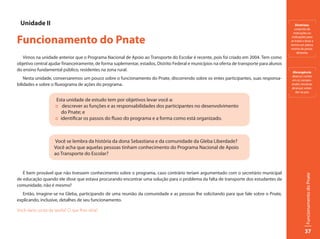 Unidade II                                                                                                                                     Diretrizes:
                                                                                                                                               conjunto de
                                                                                                                                              instruções ou

Funcionamento do Pnate                                                                                                                       indicações para
                                                                                                                                            se tratar e levar a
                                                                                                                                            termo um plano;
                                                                                                                                            norma de proce-
                                                                                                                                                 dimento.
   Vimos na unidade anterior que o Programa Nacional de Apoio ao Transporte do Escolar é recente, pois foi criado em 2004. Tem como
objetivo central ajudar financeiramente, de forma suplementar, estados, Distrito Federal e municípios na oferta de transporte para alunos
do ensino fundamental público, residentes na zona rural.                                                                                     Abrangência:
                                                                                                                                            abarcar; conter
    Nesta unidade, conversaremos um pouco sobre o funcionamento do Pnate, discorrendo sobre os entes participantes, suas responsa-          em si; compre-
bilidades e sobre o fluxograma de ações do programa.                                                                                        ender; encerrar,
                                                                                                                                            alcançar; esten-
                                                                                                                                               der-se por.

                      Esta unidade de estudo tem por objetivos levar você a:
                     :: descrever as funções e as responsabilidades dos participantes no desenvolvimento
                        do Pnate; e
                     :: identificar os passos do fluxo do programa e a forma como está organizado.



                    Você se lembra da história da dona Sebastiana e da comunidade da Gleba Liberdade?
                    Você acha que aquelas pessoas tinham conhecimento do Programa Nacional de Apoio
                    ao Transporte do Escolar?


   É bem provável que não tivessem conhecimento sobre o programa, caso contrário teriam argumentado com o secretário municipal




                                                                                                                                                       Funcionamento do Pnate
de educação quando ele disse que estava procurando encontrar uma solução para o problema da falta de transporte dos estudantes da
comunidade, não é mesmo?
  Então, imagine-se na Gleba, participando de uma reunião da comunidade e as pessoas lhe solicitando para que fale sobre o Pnate,
explicando, inclusive, detalhes de seu funcionamento.

Você daria conta da tarefa? O que lhes diria?



                                                                                                                                                       37
 