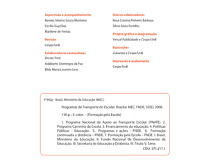 Supervisão e acompanhamento                       Outros colaboradores
Renato Silveira Souza Monteiro                    Rosa Cristina Pinheiro Barbosa
Cecília Guy Dias                                  Sílvio Alves Portilho
Marilene de Freitas
                                                  Projeto gráfico e diagramação
Revisão                                           Virtual Publicidade e Cespe/UnB
Cespe/UnB
                                                  Ilustrações
Colaboradores conteudistas                        Zubartez e Cespe/UnB
Oreste Preti
                                                  Impressão e acabamento
Adalberto Domingos da Paz
                                                  Cespe/UnB
Elida Maria Loureiro Lino




P 942p Brasil. Ministério da Educação (MEC).

             Programas de Transporte do Escolar: Brasília: MEC, FNDE, SEED, 2008.

             156 p. : il. color. – (Formação pela Escola)

             1. Programa Nacional de Apoio ao Transporte Escolar (PNATE). 2.
          Programa Caminho da Escola. 3. Financiamento da educação. 4. Políticas
          Públicas – Educação. 5. Programas e ações – FNDE. 6. Formação
          continuada a distância – FNDE. 7. Formação pela Escola – FNDE. I. Brasil.
          Ministério da Educação. II. Fundo Nacional de Desenvolvimento da
          Educação. III. Secretaria de Educação a Distância. IV. Título. V. Série.
                                                                       CDU 371.217.1
 