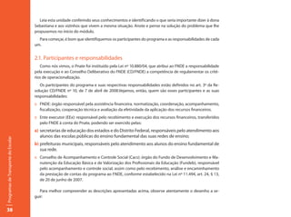 Leia esta unidade conferindo seus conhecimentos e identificando o que seria importante dizer à dona
                                     Sebastiana e aos vizinhos que vivem a mesma situação. Anote e pense na solução do problema que lhe
                                     propusemos no início do módulo.
                                       Para começar, é bom que identifiquemos os participantes do programa e as responsabilidades de cada
                                     um.


                                     2.1. Participantes e responsabilidades
                                        Como nós vimos, o Pnate foi instituído pela Lei nº 10.880/04, que atribui ao FNDE a responsabilidade
                                     pela execução e ao Conselho Deliberativo do FNDE (CD/FNDE) a competência de regulamentar os crité-
                                     rios de operacionalização.
                                        Os participantes do programa e suas respectivas responsabilidades estão definidos no art. 3º da Re-
                                     solução CD/FNDE nº 10, de 7 de abril de 2008.Vejamos, então, quem são esses participantes e as suas
                                     responsabilidades:
                                     :: FNDE: órgão responsável pela assistência financeira, normatização, coordenação, acompanhamento,
                                        fiscalização, cooperação técnica e avaliação da efetividade da aplicação dos recursos financeiros.
                                     :: Ente executor (EEx): responsável pelo recebimento e execução dos recursos financeiros, transferidos
                                        pelo FNDE à conta do Pnate, podendo ser exercido pelas:
                                     a) secretarias de educação dos estados e do Distrito Federal, responsáveis pelo atendimento aos
                                        alunos das escolas públicas do ensino fundamental das suas redes de ensino;
Programas de Transporte do Escolar




                                     b) prefeituras municipais, responsáveis pelo atendimento aos alunos do ensino fundamental de
                                        sua rede.
                                     :: Conselho de Acompanhamento e Controle Social (Cacs): órgão do Fundo de Desenvolvimento e Ma-
                                        nutenção da Educação Básica e de Valorização dos Profissionais da Educação (Fundeb), responsável
                                        pelo acompanhamento e controle social, assim como pelo recebimento, análise e encaminhamento
                                        da prestação de contas do programa ao FNDE, conforme estabelecido na Lei nº 11.494, art. 24, § 13,
                                        de 20 de junho de 2007.

                                        Para melhor compreender as descrições apresentadas acima, observe atentamente o desenho a se-
                                     guir:


38
 