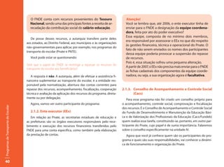 O FNDE conta com recursos provenientes do Tesouro                     Atenção!
                                       Nacional, sendo uma das principais fontes a receita de ar-            Você se lembra que, até 2006, o ente executor tinha de
                                       recadação da contribuição social do salário-educação.                 enviar para o FNDE a designação da equipe coordena-
                                                                                                             dora, feita por ato do poder executivo?
                                                                                                             Essa equipe, composta de no mínimo dois membros,
                                        De posse desses recursos, a autarquia transfere parte deles
                                                                                                             era responsável por assessorar o EEx no que diz respeito
                                     aos estados, ao Distrito Federal, aos municípios e às organizações
                                                                                                             às gestões financeira, técnica e operacional do Pnate. O
                                     não-governamentais para aplicar, por exemplo, nos programas do
                                                                                                             fato de não serem enviados os nomes dos participantes
                                     transporte do escolar (Pnate e PNTE).
                                                                                                             dessa equipe poderia provocar a suspensão do repasse
                                        Você pode estar se questionando:                                     de recursos.
                                                                                                             Pois é, essa situação sofreu uma pequena alteração.
                                     Será que o papel do FNDE se restringe a repassar os recursos do
                                                                                                             A partir de 2007, o EEx não precisa mais enviar para o FNDE
                                     transporte do escolar aos beneficiários?
                                                                                                             as fichas cadastrais dos componentes da equipe coorde-
                                        A resposta é não. A autarquia, além de efetuar a assistência fi-     nadora, ou seja, a sua organização agora é facultativa.
                                     nanceira suplementar ao transporte do escolar, é a entidade res-
                                     ponsável pela normatização, abertura das contas correntes para
                                     repasse dos recursos, acompanhamento, fiscalização, cooperação        2.1.3. Conselho de Acompanhamento e Controle Social
                                     técnica e avaliação da aplicação dos recursos do programa, direta-           (Cacs)
                                     mente ou por delegação.                                                   Para esse programa não foi criado um conselho próprio para
                                        Agora, vamos ver outro participante do programa:                   o acompanhamento, controle social, comprovação e fiscalização
Programas de Transporte do Escolar




                                                                                                           dos recursos. É o Conselho de Acompanhamento e Controle Social
                                        2.1.2. Ente executor (EEx)                                         do Fundo de Desenvolvimento e Manutenção da Educação Bási-
                                        Em relação ao Pnate, as secretarias estaduais de educação e        ca e de Valorização dos Profissionais da Educação (Cacs/Fundeb)
                                     as prefeituras são os órgãos executores responsáveis pelo rece-       quem realiza essa tarefa, constituindo-se, portanto, em outro par-
                                     bimento e execução dos recursos financeiros transferidos pelo         ticipante do Pnate, cujo papel é de suma importância. Falaremos
                                     FNDE para uma conta específica, como também pela elaboração           sobre o conselho especificamente na unidade IV.
                                     da prestação de contas.                                                  Agora que você já conhece quem são os participantes do pro-
                                                                                                           grama e quais são suas responsabilidades, vai conhecer a dinâmi-
                                                                                                           ca de funcionamento e organização do Pnate.




40
 