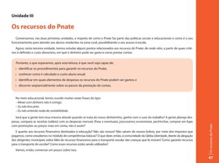 Unidade III

Os recursos do Pnate
   Conversamos, nas duas primeiras unidades, a respeito de como o Pnate faz parte das políticas sociais e educacionais e como é o seu
funcionamento para atender aos alunos residentes na zona rural, possibilitando o seu acesso à escola.
   Agora, nesta terceira unidade, iremos estudar alguns pontos relacionados aos recursos do Pnate: de onde vêm, a partir de quais crité-
rios é definido o custo aluno/ano, em quê o dinheiro pode ser gasto e como prestar contas.


   Portanto, o que esperamos, após esta leitura, é que você seja capaz de:
  :: identificar os procedimentos para garantir os recursos do Pnate;
  :: conhecer como é calculado o custo-aluno anual;
  :: identificar em quais elementos de despesas os recursos do Pnate podem ser gastos; e
  :: discorrer seqüencialmente sobre os passos da prestação de contas.


   No meio educacional, temos ouvido muitas vezes frases do tipo:
   – Mexer com dinheiro não é comigo.
   – Eu não levo jeito.
   – Eu não entendo nada de contabilidade.

  Será que a gente tem essa mesma atitude quando se trata do nosso dinheirinho, ganho com o suor do trabalho? A gente planeja des-
pesas, compara as receitas (salário) com as despesas mensais (fixas e eventuais), procuramos economizar, pechinchar, comprar em lojas




                                                                                                                                            Os recursos do Pnate
com promoções ou preços mais em conta, não é assim?
   E quanto aos recursos financeiros destinados à educação? Não são nossos? Não saíram de nossos bolsos, por meio dos impostos que
pagamos, como estudamos no módulo de competências básicas? O que dizer, então, à comunidade da Gleba Liberdade, diante da alegação
dos dirigentes municipais sobre falta de recursos financeiros para o transporte escolar das crianças que lá moram? Como garantir recursos
para o transporte do escolar? Como esses recursos estão sendo utilizados?
   Vamos, então, conversar um pouco sobre isso.

                                                                                                                                            47
 