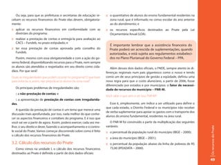 Ou seja, para que as prefeituras e secretarias de educação re-     :: o quantitativo de alunos do ensino fundamental residentes na
cebam os recursos financeiros do Pnate elas devem, obrigatoria-          zona rural, que é informado no censo escolar do ano anterior
mente:                                                                   ao do atendimento; e
:: aplicar os recursos financeiros em conformidade com as             :: os recursos específicos destinados ao Pnate pela Lei
   diretrizes do programa;                                               Orçamentária Anual (LOA).
:: realizar a prestação de contas e entregá-la para avaliação ao
   CACS – Fundeb, no prazo estipulado; e
                                                                        É importante lembrar que a assistência financeira do
:: ter essa prestação de contas aprovada pelo conselho do               Pnate poderá ser acrescida de suplementações, quando
   Fundeb.                                                              autorizadas, e está sujeita aos regulamentos estabeleci-
   Porém, mesmo com essa obrigatoriedade e com a ação do go-            dos no Plano Plurianual do Governo Federal – PPA.
verno federal, disponibilizando recursos para o Pnate, nem sempre
os alunos são atendidos e respeitados em seu direito como cida-          Além desses dois dados oficiais, o FNDE, sempre atento às di-
dãos. Por que será?                                                   ferenças regionais num país gigantesco como o nosso e tendo
Quais as irregularidades que podem ocorrer no programa? O que fazer   como um de seus princípios de gestão a eqüidade, definiu uma
para evitá-las e, assim, não prejudicar os alunos da zona rural?      nova regra para que o custo aluno/ano, a partir de 2006, fosse
                                                                      diferenciado por estados e por municípios: o fator de necessi-
   Os principais problemas de irregularidades são;
                                                                      dade de recursos do município – FNR-M.
   :: a não-prestação de contas; e
                                                                      Você sabe o que vem a ser isso, FNR-M?
  :: a apresentação de prestação de contas com irregularida-
des.                                                                     Esse é, simplesmente, um índice a ser utilizado para definir o
                                                                      que cada estado, o Distrito Federal e os municípios irão receber
    A questão da prestação de contas é um tema que merece uma
                                                                      de verba suplementar para apoiar os gastos com o transporte dos
discussão mais aprofundada, por isso, nada melhor do que conhe-
                                                                      alunos do ensino fundamental, residentes na área rural.
cer os aspectos financeiros e contábeis do programa. E é isso que
você vai ver a partir de agora. Assim, poderá exercer, cada vez me-      O FNR-M foi construído a partir da multiplicação das seguintes
lhor, o seu direito e dever, fazendo o acompanhamento e o contro-     variáveis:




                                                                                                                                          Os recursos do Pnate
le social do Pnate. Vamos começar discorrendo sobre como é feito      :: o percentual da população rural do município (IBGE – 2000);
o cálculo dos recursos financeiros do Pnate.
                                                                      :: a área do município (IBGE – 2001);
3.2. Cálculo dos recursos do Pnate                                    :: o percentual da população abaixo da linha de pobreza de R$
  Como vimos na unidade I, o cálculo dos recursos financeiros            75,00 (IPEADATA – 2000).
destinados ao Pnate é definido a partir de dois dados oficiais:

                                                                                                                                          49
 