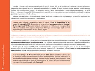 Em 2004, o valor do custo-aluno foi estipulado em R$ 76,00 ao ano. Em 2005, foi de R$ 80,00, um aumento de 5,3%. Isso representou
                                     para o Pnate um orçamento de R$ 265,19 milhões para transportar 3,3 milhões de alunos das redes públicas de ensino. A partir de março
                                     de 2006, com as mudanças dos critérios e do cálculo dos recursos a serem disponibilizados, o menor valor per capita passou a ser de R$
                                     81,56 e o maior valor chegou a R$ 116,36 (veja a tabela 1), de acordo com a área rural do município, a população moradora do campo e a
                                     posição do município na linha de pobreza.
                                       Porém as novidades sobre o cálculo dos valores a serem repassados à conta do Pnate não pararam por aí. Uma outra importante mu-
                                     dança foi feita em 2007. Leia atentamente o quadro abaixo:

                                       Para calcular o valor per capita de 2007, além de manter o fator de necessidade de re-
                                       cursos do município (FNR-M), considerou-se também o fator de correção de desigual-
                                       dades regionais (FCD-R), que é realizado pelo ajuste da média móvel, incorporando a
                                       influência das áreas vizinhas para evitar grandes diferenças nos valores per capita a serem
                                       repassados para os municípios de uma mesma região.


                                     Qual a razão do FNDE optar por usar mais esse fator de correção? Você sabe o que é o fator de correção das desigualdades regionais/FCD-R, que
                                     agora é usado para auxiliar no cálculo do valor per capita do Pnate?

                                        Primeiramente, você viu que o FNDE, preocupado em poder repassar recursos de maneira mais justa, adotou para o ano de 2006 o fa-
                                     tor de necessidade de recursos do município/FNR-M. Essa estratégia representou um grande avanço para a política de suplementação
                                     de recursos para o transporte escolar, pois buscou respeitar as diferentes necessidades de cada município, dentro de cada estado.
Programas de Transporte do Escolar




                                        Porém, apesar da adoção do FNR-M, ainda persistiam distorções que precisavam ser corrigidas, como no caso de dois municípios
                                     fronteiriços que estavam recebendo valores muito diferentes. Por essa razão, o FNDE adotou, em 2007, o fator de correção de desigual-
                                     dades regionais (FCD-R), que foi desenvolvido pela equipe técnica do Ceftru/UnB.


                                       O fator de correção de desigualdades regionais (FCD-R) tem como finalidade reduzir
                                       as diferenças nos repasses financeiros do Pnate entre municípios vizinhos, diminuindo as
                                       disparidades entre os valores recebidos em uma mesma região. O método tem por base
                                       uma técnica de suavização (redução das diferenças) de valores definidos pelo espaço do
                                       município, chamada de média móvel espacial.



52
 