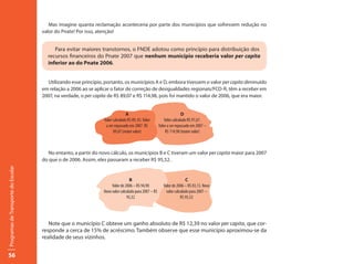 Mas imagine quanta reclamação aconteceria por parte dos municípios que sofressem redução no
                                     valor do Pnate! Por isso, atenção!


                                          Para evitar maiores transtornos, o FNDE adotou como princípio para distribuição dos
                                       recursos financeiros do Pnate 2007 que nenhum município receberia valor per capita
                                       inferior ao do Pnate 2006.


                                       Utilizando esse princípio, portanto, os municípios A e D, embora tivessem o valor per capita diminuído
                                     em relação a 2006 ao se aplicar o fator de correção de desigualdades regionais/FCD-R, têm a receber em
                                     2007, na verdade, o per capita de R$ 89,07 e R$ 114,98, pois foi mantido o valor de 2006, que era maior.


                                                                               A                                       D
                                                                 Valor calculado R$ 89, 03. Valor         Valor calculado R$ 97,67.
                                                                  a ser repassado em 2007. R$          Valor a ser repassado em 2007 –
                                                                       89,07 (maior valor)                 R$ 114,98 (maior valor)



                                        No entanto, a partir do novo cálculo, os municípios B e C tiveram um valor per capita maior para 2007
                                     do que o de 2006. Assim, eles passaram a receber R$ 95,52.
Programas de Transporte do Escolar




                                                                                  B                                      C
                                                                      Valor de 2006 – R$ 94,90            Valor de 2006 – R$ 83,13. Novo
                                                                 Novo valor calculado para 2007 – R$        valor calculado para 2007 –
                                                                                95,52                                 R$ 95,52




                                        Note que o município C obteve um ganho absoluto de R$ 12,39 no valor per capita, que cor-
                                     responde a cerca de 15% de acréscimo. Também observe que esse município aproximou-se da
                                     realidade de seus vizinhos.


56
 