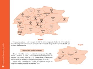 Doutor
                                                                            Severiano                                            Pau dos
                                                                                               Encanto                            Ferros
                                                                               l                  l
                                                                              86,19                                                 l
                                                                                                86,19                             83,10
                                                            São                                                  Rafael Fernandes
                                                           Miguel                               Água Nova                l
                                                             l                                       l                83,10
                                                           86,19    Coronel João                   83,10
                                                                                        Riacho de
                                                                       Pessoa            Santana                                  Marcelino
                                                                         l                  l                                      Vieira                  Pilões
                                             Venha Ver                  86,19             89,29        José da                       l                       l
                                                l                                                       Penha                      92,38                   83,10
                                               86,19                           Luis                       l
                                                 Poço das                    Gomes           Major de 86,19
                                                  Antas                         l              Sales
                                                    l                         86,19             l
                                                  88,31                                        83,10 Paraná                     Tenente
                                                                                                        l                       Ananias
                                                         Santarém                                     86,19                        l
                                                            l                Uiraúna                                             89,29
                                                           86,67                l
                                                                              86,67                      Vierópolis
                                                 Poço José                                                   l                 Lastro
                                                 de Moura                                                  90,01                 l
                                                    l                                                                          86,67
                                                   86,67




                                                                                                  Mapa 1
                                        Vamos juntos calcular o valor per capita de 2007 de dois municípios do Rio Grande do Norte (Rafael
                                     Fernandes e Água Nova), levando em conta o fator de correção de desigualdades regionais (FCD-R), que
Programas de Transporte do Escolar




                                     se baseia na média móvel.
                                                                                                                                                                                                   Mapa 2


                                                            Primeiro caso: Rafael Fernandes                                                           Encanto                          Pau dos Ferros
                                                                                                                                                         l                                   l
                                                                                                                                                       86,19                               83,10
                                        O mapa 2 identifica os cinco municípios fronteiriços com Rafael Fer-                                                        Rafael Fernandes
                                                                                                                                                       Água Nova            l
                                     nandes e os valores per capita, à conta do Pnate, recebidos por cada um                                              l              83,10
                                                                                                                                                         83,10
                                     deles em 2006: Pau dos Ferros (R$ 83,10), Encanto (R$ 86,19), Água Nova                                  Riacho de
                                                                                                                                               Santana                                 Marcelino Vieira
                                     (83,10), Riacho de Santana (R$ 89,29) e Marcelino Vieira (R$ 92,38).                                         l
                                                                                                                                                89,29
                                                                                                                                                                                              l
                                                                                                                                                                                           92,38

                                       Vamos, então, calcular qual é o valor per capita, em relação ao
                                     Pnate, que Rafael Fernandes recebeu em 2007.

58
 