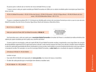 Os passos para o cálculo são os mesmos do nosso exemplo fictício, ou seja:
    1º passo: somar o valor per capita recebido por Rafael Fernandes em 2006 com os valores recebidos pelos municípios que fazem fron-
teiras com ele.

   R$ 83,10 (Rafael Fernandes) + R$ 83,10 (Pau dos Ferros) + R$ 86,19 (Encanto) + R$ 83,10 (Água Nova) + R$ 89,29 (Riacho de San-
                                            tana) + R$ 92,38 (Marcelino Vieira) = R$ 517,16

   2º passo: o resultado da adição (R$ 517,16) deverá ser dividido pelo número de municípios fronteiriços entre si, que no caso são seis:
Rafael Fernandes, Pau dos Ferros, Encanto, Água Nova, Riacho de Santana e Marcelino Vieira.


   R$ 517,16 : 6 = R$ 86,19

                                                                                      Este é o novo valor per
                                                                                    capita do Pnate que Rafael
   Valor per capita do Pnate 2007 de Rafael Fernandes = R$ 86,19                     Fernandes tem direito a
                                                                                         receber em 2007.


   Você percebeu que o valor per capita que o município Rafael Fernandes irá receber do Pnate é o resultado da média aritmética dos
valores per capita recebidos por ele e pelos seus vizinhos de limite?

   3º passo: após ter encontrado o valor per capita (R$ 86,19) que Rafael Fernandes recebeu, respeitando a nova regra (fator de correção
de desigualdades regionais/FCD-R), agora precisamos calcular o valor total do repasse do Pnate. Esse cálculo é simples: basta multiplicar
o valor per capita pela quantidade de alunos, declarada no censo escolar, matriculados no ensino fundamental da área rural e que utilizam
o transporte escolar. Por exemplo, no caso do município Rafael Fernandes, o valor total será o resultado da seguinte multiplicação:

   234 alunos X R$ 86,19 = R$ 20.168,46

   Lembre-se que:




                                                                                                                                            Os recursos do Pnate
•	 Esse	valor	(R$	20.168,46)	será	repassado	em	nove parcelas, nos meses de março a novembro.
•	 O	valor	de	cada	parcela	que	o	município	tem	direito	a	receber	será:

   R$ 20.168,46 : 9 = R$ 2.240,94


                                                                                                                                            59
 