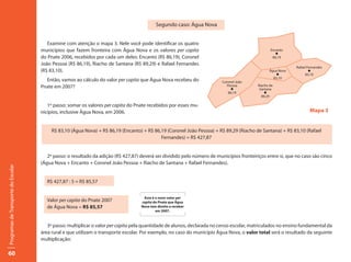 Segundo caso: Água Nova


                                        Examine com atenção o mapa 3. Nele você pode identificar os quatro
                                     municípios que fazem fronteira com Água Nova e os valores per capita                                         Encanto
                                                                                                                                                     l
                                     do Pnate 2006, recebidos por cada um deles: Encanto (R$ 86,19), Coronel                                       86,19
                                     João Pessoa (R$ 86,19), Riacho de Santana (R$ 89,29) e Rafael Fernandes
                                                                                                                                                             Rafael Fernandes
                                     (R$ 83,10).                                                                                                 Água Nova           l
                                                                                                                                                    l             83,10
                                                                                                                                                   83,10
                                       Então, vamos ao cálculo do valor per capita que Água Nova recebeu do               Coronel João
                                     Pnate em 2007?                                                                          Pessoa        Riacho de
                                                                                                                               l            Santana
                                                                                                                              86,19            l
                                                                                                                                             89,29

                                        1º passo: somar os valores per capita do Pnate recebidos por esses mu-
                                     nicípios, inclusive Água Nova, em 2006.                                                                                         Mapa 3


                                          R$ 83,10 (Água Nova) + R$ 86,19 (Encanto) + R$ 86,19 (Coronel João Pessoa) + R$ 89,29 (Riacho de Santana) + R$ 83,10 (Rafael
                                                                                            Fernandes) = R$ 427,87


                                        2º passo: o resultado da adição (R$ 427,87) deverá ser dividido pelo número de municípios fronteiriços entre si, que no caso são cinco
                                     (Água Nova + Encanto + Coronel João Pessoa + Riacho de Santana + Rafael Fernandes).
Programas de Transporte do Escolar




                                        R$ 427,87 : 5 = R$ 85,57


                                                                                     Esse é o novo valor per
                                        Valor per capita do Pnate 2007              capita do Pnate que Água
                                        de Água Nova = R$ 85,57                     Nova tem direito a receber
                                                                                            em 2007.



                                        3º passo: multiplicar o valor per capita pela quantidade de alunos, declarada no censo escolar, matriculados no ensino fundamental da
                                     área rural e que utilizam o transporte escolar. Por exemplo, no caso do município Água Nova, o valor total será o resultado da seguinte
                                     multiplicação:

60
 