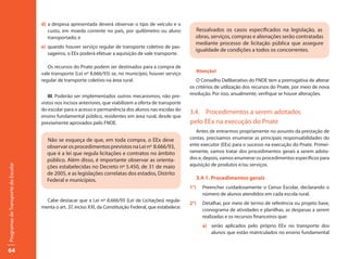 d) a despesa apresentada deverá observar o tipo de veículo e o
                                        custo, em moeda corrente no país, por quilômetro ou aluno              Ressalvados os casos especificados na legislação, as
                                        transportado; e                                                        obras, serviços, compras e alienações serão contratadas
                                                                                                               mediante processo de licitação pública que assegure
                                     e) quando houver serviço regular de transporte coletivo de pas-
                                                                                                               igualdade de condições a todos os concorrentes.
                                        sageiros, o EEx poderá efetuar a aquisição de vale transporte.

                                        Os recursos do Pnate podem ser destinados para a compra de
                                     vale transporte (Lei nº 8.666/93) se, no município, houver serviço            Atenção!
                                     regular de transporte coletivo na área rural.                              O Conselho Deliberativo do FNDE tem a prerrogativa de alterar
                                                                                                             os critérios de utilização dos recursos do Pnate, por meio de nova
                                        III. Poderão ser implementados outros mecanismos, não pre-           resolução. Por isso, anualmente, verifique se houve alterações.
                                     vistos nos incisos anteriores, que viabilizem a oferta de transporte
                                     do escolar para o acesso e permanência dos alunos nas escolas do
                                                                                                             3.4. Procedimentos a serem adotados
                                     ensino fundamental público, residentes em área rural, desde que
                                     previamente aprovados pelo FNDE.                                        pelo EEx na execução do Pnate
                                                                                                                Antes de entrarmos propriamente no assunto da prestação de
                                       Não se esqueça de que, em toda compra, o EEx deve                     contas, precisamos enumerar as principais responsabilidades do
                                       observar os procedimentos previstos na Lei nº 8.666/93,               ente executor (EEx) para o sucesso na execução do Pnate. Primei-
                                       que é a lei que regula licitações e contratos no âmbito               ramente, vamos tratar dos procedimentos gerais a serem adota-
                                       público. Além disso, é importante observar as orienta-                dos e, depois, vamos enumerar os procedimentos específicos para
                                                                                                             aquisição de produtos e/ou serviços.
Programas de Transporte do Escolar




                                       ções estabelecidas no Decreto nº 5.450, de 31 de maio
                                       de 2005, e as legislações correlatas dos estados, Distrito
                                       Federal e municípios.                                                       3.4.1. Procedimentos gerais
                                                                                                             1°)     Preencher cuidadosamente o Censo Escolar, declarando o
                                                                                                                     número de alunos atendidos em cada escola rural.
                                       Cabe destacar que a Lei nº 8.666/93 (Lei de Licitações) regula-
                                                                                                             2°)     Detalhar, por meio de termo de referência ou projeto base,
                                     menta o art. 37, inciso XXI, da Constituição Federal, que estabelece:
                                                                                                                     cronograma de atividades e planilhas, as despesas a serem
                                                                                                                     realizadas e os recursos financeiros que:
                                                                                                                     a) serão aplicados pelo próprio EEx no transporte dos
                                                                                                                        alunos que estão matriculados no ensino fundamental


64
 