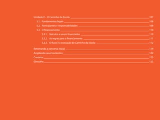 Unidade V – O Caminho da Escola _____________________________________________________________107
  5.1. Fundamentos legais __________________________________________________________________108
  5.2. Participantes e responsabilidades _______________________________________________________108
  5.3. O financiamento _____________________________________________________________________110
      5.3.1. Veículos a serem financiados _____________________________________________________110
      5.3.2. As regras para o financiamento ___________________________________________________111
      5.3.3. O fluxo e a execução do Caminho da Escola _________________________________________112

Retomando a conversa inicial _________________________________________________________________119
Ampliando seus horizontes ___________________________________________________________________122
Contatos __________________________________________________________________________________123
Glossário __________________________________________________________________________________123
 