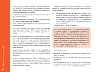 dade, igualdade, publicidade, eficiência, probidade administra-           No âmbito do Pnate, para aquisição de produtos e contratação
                                        tiva, vinculação ao instrumento convocatório e do julgamento           de serviços, pode ser utilizado tanto o pregão presencial como o
                                        objetivo, bem como aos princípios correlatos da razoabilidade,         pregão eletrônico.
                                        competitividade e proporcionalidade;
                                                                                                               4º)   Elaboração de um termo de referência ou projeto base:
                                     •	 a administração pública dará preferência à utilização do pre-                o termo de referência ou projeto base é o planejamento da
                                        gão na forma eletrônica;                                                     execução dos recursos financeiros, o condutor das regras
                                     •	 todo	pregão,	inclusive	o	eletrônico,	estará	fundamentado	em	                 (orientação) para se efetuar a compra ou contratação de
                                        um termo de referência e/ou projeto base;                                    serviço. Daí a necessidade de ser claro e específico no que
                                                                                                                     se pretende adquirir.
                                     •	 o	seu	emprego	se	dá	em	relação	a		qualquer	montante	de	re-
                                        cursos financeiros;                                                       Em termos legais, o termo de referência é:
                                     •	 os	meios	de	divulgação,	observados	os	valores	estimados	para	
                                        contratação, são os seguintes: Diário Oficial da União, meio ele-
                                                                                                                 (...) o documento que deverá conter elementos capazes
                                        trônico (internet), jornal de grande circulação regional ou na-
                                                                                                                 de propiciar avaliação do custo pela administração diante
                                        cional;
                                                                                                                 de orçamento detalhado, definição dos métodos, estraté-
                                                                                                                 gia de suprimento, valor estimado em planilhas de acordo
                                     •	 deverá	ser	produzido	o	documento	“aviso	do	edital”,	que	con-             com o preço de mercado, cronograma físico-financeiro, se
                                        terá a definição precisa, suficiente e clara do objeto, a indicação      for o caso, critério de aceitação do objeto, deveres do con-
                                        dos locais, dias e horários em que poderá ser lida ou obtida a           tratado e do contratante, procedimentos de fiscalização e
                                        íntegra do edital, bem como o endereço eletrônico onde ocor-             gerenciamento do contrato, prazo de execução e sanções,
                                        rerá a sessão pública, a data e hora de sua realização e a indi-         de forma clara, concisa e objetiva (Decreto nº 5.450, de 31
                                        cação de que o pregão, na forma eletrônica, será realizado por           de maio de 2005, art. 8°, parágrafo 2°).
Programas de Transporte do Escolar




                                        meio da Internet;
                                     •	 para	a	realização	de	pregões	eletrônicos,	as	entidades	podem,	
                                                                                                                  O documento deverá:
                                        mediante termo de adesão, utilizar os portais Comprasnet,
                                        Banco do Brasil, Caixa Econômica ou outros da própria Unidade          a) apresentar breve exposição dos objetivos da aquisição/contra-
                                        Federativa;                                                               tação de serviços;

                                     •	 o	 governo	 federal	 exige	 que	 se	 utilize	 a	 modalidade	 pregão	   b) identificar o público-alvo (beneficiado) e a abrangência (espaço
                                        para a aquisição de bens e serviços comuns, preferencialmen-              geográfico);
                                        te, em sua forma eletrônica. Os entes que não estiverem instru-        c) descrever a situação atual de maneira consistente, identifican-
                                        mentalizados para utilizar a forma eletrônica farão o presencial          do o problema, os motivos da licitação e como serão utilizados
                                        e deverão justificar esse fato.                                           os bens ou serviços a serem adquiridos (justificativa);

68
 