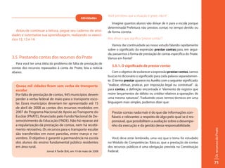Você percebeu que a situação é grave, não é?
                                                   Atividades
                                                                        Imagine quantos alunos vão deixar de ir para a escola porque
                                                                     determinada Prefeitura não prestou contas no tempo devido ou
   Antes de continuar a leitura, pegue seu caderno de ativi-         de forma correta.
dades e sistematize sua aprendizagem, realizando os exercí-
cios 12, 13 e 14.                                                    Mas afinal o que significa “prestar contas”?

                                                                        Vamos dar continuidade ao nosso estudo falando rapidamente
                                                                     sobre o significado da expressão prestar contas para, em segui-
                                                                     da, passarmos à forma de prestação de contas específica do Pnate.
3.5. Prestando contas dos recursos do Pnate                          Vamos em frente?
  Para você ter uma idéia do problema de falta de prestação de
                                                                        3.5.1. O significado de prestar contas
contas dos recursos repassados à conta do Pnate, leia a notícia
abaixo:                                                                  Com o objetivo de esclarecer a expressão prestar contas, vamos
                                                                     buscar no dicionário o significado para cada palavra separadamen-
                                                                     te. O termo prestar aparece no Aurélio com o seguinte significado:
  Quase mil cidades ficam sem verba de transporte                    “realizar, efetuar, praticar, por imposição legal ou contratual”. Já,
  escolar                                                            para contas, a definição encontrada é “elemento de registro que
  Por falta de prestação de contas, 945 municípios devem             reúne lançamentos de débito ou crédito relativos a operações de
  perder a verba federal de maio para o transporte esco-             uma mesma natureza”. Traduzindo esses termos técnicos em uma
  lar. Esses municípios deveriam ter apresentado até 15              linguagem mais simples, podemos dizer que:
  de abril de 2008 as contas dos recursos recebidos em
  2007 do Programa Nacional de Apoio ao Transporte do                   Prestar contas nada mais é do que dar informações con-
  Escolar (PNATE), financiado pelo Fundo Nacional de De-                fiáveis e relevantes a respeito de algo pelo qual se é res-
  senvolvimento da Educação (FNDE). Não há repasse até                  ponsável, que possibilitem a avaliação sobre o desempe-
  a regularização da prestação de contas, nem há recebi-                nho da execução e da gestão dessa responsabilidade.
  mento retroativo. Os recursos para o transporte escolar




                                                                                                                                             Os recursos do Pnate
  são transferidos em nove parcelas, entre março e no-
  vembro. O objetivo é garantir a permanência na escola                Você deve estar lembrado, uma vez que o tema foi estudado
  dos alunos do ensino fundamental público residentes                no Módulo de Competências Básicas, que a prestação de contas
  em área rural.                                                     dos recursos públicos é uma obrigação prevista na Constituição
                        Jornal A Tarde (BA), em 19 de maio de 2008   Federal:


                                                                                                                                             71
 