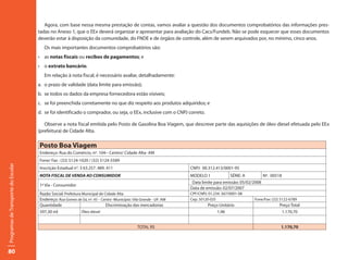 Agora, com base nessa mesma prestação de contas, vamos avaliar a questão dos documentos comprobatórios das informações pres-
                                     tadas no Anexo 1, que o EEx deverá organizar e apresentar para avaliação do Cacs/Fundeb. Não se pode esquecer que esses documentos
                                     deverão estar à disposição da comunidade, do FNDE e de órgãos de controle, além de serem arquivados por, no mínimo, cinco anos.
                                        Os mais importantes documentos comprobatórios são:
                                     •	 as	notas fiscais ou recibos de pagamentos; e
                                     •	 o	extrato bancário.
                                        Em relação à nota fiscal, é necessário avaliar, detalhadamente:
                                     a. o prazo de validade (data limite para emissão);
                                     b. se todos os dados da empresa fornecedora estão visíveis;
                                     c. se foi preenchida corretamente no que diz respeito aos produtos adquiridos; e
                                     d. se foi identificado o comprador, ou seja, o EEx, inclusive com o CNPJ correto.

                                        Observe a nota fiscal emitida pelo Posto de Gasolina Boa Viagem, que descreve parte das aquisições de óleo diesel efetuada pelo EEx
                                     (prefeitura) de Cidade Alta.

                                     Posto Boa Viagem
                                     Endereço: Rua do Comércio, nº. 104-- Centro/ Cidade Alta- AM
                                     Fone/ Fax : (32) 5124-1020 / (32) 5124-5589
Programas de Transporte do Escolar




                                     Inscrição Estadual n°: 3 63.257. 489. 411                                     CNPJ: 00.312.413/0001-95
                                     NOTA FISCAL DE VENDA AO CONSUMIDOR                                            MODELO 1             SÉRIE: A         Nº. 00518
                                                                                                                    Data limite para emissão: 05/02/2008
                                     1ª Via - Consumidor
                                                                                                                   Data de emissão: 02/07/2007
                                     Razão Social: Prefeitura Municipal de Cidade Alta                             CPF/CNPJ: 01.234. 567/0001-08
                                     Endereço: Rua Gomes de Sá, nº. 45 – Centro -Município: Vila Grande - UF: AM   Cep: 50120-035                   Fone/Fax: (32) 5122-6789
                                     Quantidade                             Discriminação das mercadorias                   Preço Unitário                        Preço Total
                                     597,30 ml                Óleo diesel                                                        1,96                              1.170,70


                                                                                               TOTAL R$                                                           1.170,70




80
 