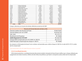 31/ago            Cheque Compensado                        nº. 00211        1.173,70         8.743,71
                                     31/ago            Cheque Compensado                        nº. 00212          933,33         7.810,38
                                     31/ago            Ordem Pagamento                           18378           7.333,50           476,88
                                     30/set            Crédito Pnate (7ª parcela)                103250          9.861,63        10.338,51
                                     1/out             Cheque Compensado                        nº. 00213        1.115,70         9.222,81
                                     1/out             Cheque Compensado                        nº. 00214          933,33         8.289,48
                                     2/out             Ordem Pagamento                           17975           7.333,00           956,48
                                     2/out             Aplicação na poupança                     13279             900,00            56,48
                                     30/out            Crédito Pnate (8ª parcela)                105890          9.861,63         9.918,11
                                     31/out            Cheque Compensado                        nº. 00215        1.359,95         8.558,16
                                     31/out            Cheque Compensado                        nº. 00216          933,33         7.624,83
                                     1/nov             Ordem Pagamento                            19753          7.333,00           291,83
                                     30/nov            Crédito Pnate (9ª parcela)                103250          9.861,63        10.153,46
                                     3/dez             Cheque Compensado                        nº. 00217        1.359,95         8.793,51
                                     3/dez             Cheque Compensado                        nº. 00218          933,36         7.860,15
                                     3/dez             Ordem Pagamento                            19932          7.333,00           527,15
                                     3/dez             Resgate da Poupança                       100100          3.200,00         3.727,15
                                     3/dez             Juros Poupança                           100100-1            100,8         3.827,95
                                            10/dez     Saldo                                                                     3.827,95

                                     A seguir, colocamos um resumo do extrato, referente ao exercício de 2007.

                                                               Resumo do Extrato Bancário do Banco (R$)
                                     Total de Créditos das Parcelas do Pnate                                                R$ 88.754,65
                                     Total de Débitos até 10/12/2007                                                        R$ 85.027,50
                                     Sub- total                                                                              R$ 3.727,15
                                     Rendimento da Poupança                                                                    R$ 100,80
                                     Saldo Disponível em 10/12/07                                                            R$ 3.827,95
Programas de Transporte do Escolar




                                     Cheque NÃO Compensado até 10/12/2007 (nº. 00219)                                        R$ 3.727,15
                                     Saldo Real após compensação do cheque nº. 00219                                           R$ 100,80

                                     Ao comparar as informações do Anexo I com o extrato, você percebeu que o último cheque (nº 00219), no valor de R$ 3.727,15, ainda
                                     não foi compensado?

                                     O que deverá fazer o EEx de Cidade Alta para resolver a questão?

                                        3.5.4. A conciliação bancária
                                        O EEx deverá preencher a conciliação bancária (documento também chamado de Anexo II) para notificar que o cheque utilizado para
                                     o pagamento da revisão mecânica e elétrica de dois ônibus da prefeitura, que fazem o transporte escolar, ainda não foi compensado.


82
 