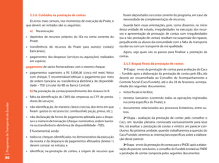 3.5.6. Cuidados na prestação de contas                                foram depositados na conta corrente do programa, em caso de
                                                                                                             necessidade de complementação de recursos.
                                       Os erros mais comuns, nos momentos de execução do Pnate, e
                                     que devem ser evitados são os seguintes:                                Guarde bem essas orientações, pois, como dissemos no início
                                                                                                          desta unidade de estudo, irregularidades na execução dos recur-
                                       a)   Na execução:
                                                                                                          sos e apresentação de prestação de contas com irregularidades
                                     •	 depósitos de recursos próprios do EEx na conta corrente do        (ou a não prestação de contas) resultam na suspensão do repasse,
                                        Pnate;                                                            prejudicando os alunos da comunidade com a falta do transporte
                                     •	 transferência de recursos do Pnate para outra(s) conta(s)         escolar ou com um transporte de má qualidade.
                                        bancária(s);                                                        Agora, veja quais são os passos para finalizar a prestação de
                                     •	 pagamentos das despesas (serviços ou aquisições) realizados       contas.
                                        em espécie;
                                                                                                             3.5.7. Etapas finais da prestação de contas
                                     pagamento de vários fornecedores com o mesmo cheque;
                                                                                                             1ª Etapa - envio da prestação de contas para avaliação do Cacs
                                     •	 pagamentos superiores a R$ 5.000,00 (cinco mil reais) feitos      – Fundeb: após a elaboração da prestação de contas pelo EEx, ela
                                        com cheque. É recomendável efetuar o pagamento por meio           deverá ser encaminhada ao Conselho de Acompanhamento e
                                        de ordem bancária ou transferência eletrônica de disponibili-     Controle Social (Cacs/Fundeb), até o dia 28 de fevereiro, acompa-
                                        dade – TED (circular do BB ou Banco Central).                     nhada dos seguintes documentos:
                                       b) Na prestação de contas/preenchimento dos Anexos I e II:         • notas fiscais e recibos;
                                     •	 falta da identificação do CNPJ das empresas ou CPF de presta-     • extratos bancários (contendo todas as operações registradas
                                        dores de serviços;                                                  na conta específica do Pnate); e
Programas de Transporte do Escolar




                                     •	 não identificação, de maneira clara e concisa, dos itens em que   • documentos relacionados aos processos licitatórios, entre ou-
                                        foram gastos os recursos (ex: combustível, peças, pneus, etc.);     tros.
                                     •	 não declaração da forma de pagamento adotada para a despe-           2ª Etapa - avaliação da prestação de contas pelo conselho: o
                                        sa e o número da transação (cheque nominativo, ordem bancá-       Cacs, em reunião plenária convocada exclusivamente para esse
                                        ria ou transferência eletrônica de disponibilidade –TED).         fim, irá analisar a prestação de contas e emitirá um parecer con-
                                       É fundamental, ainda:                                              clusivo. Na próxima unidade, quando trabalharemos a questão do
                                                                                                          Cacs/Fundeb, veremos as orientações específicas sobre a elabora-
                                     •	 todos os cheques identificados no demonstrativo da execução
                                                                                                          ção desse parecer.
                                        da receita e da despesa e de pagamentos efetuados (Anexo 1)
                                        devem constar no extrato; e                                          3ª Etapa - envio da prestação de contas para o FNDE: após a elabo-
                                                                                                          ração do parecer conclusivo, o conselho do Fundeb enviará ao FNDE
                                     •	 identificar, na prestação de contas, a origem de recursos que
                                                                                                          a prestação de contas composta pelos seguintes documentos:
86
 