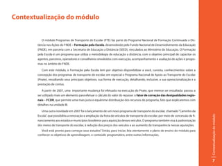 Contextualização do módulo


          O módulo Programas de Transporte do Escolar (PTE) faz parte do Programa Nacional de Formação Continuada a Dis-
       tância nas Ações do FNDE – Formação pela Escola, desenvolvido pelo Fundo Nacional de Desenvolvimento da Educação
       (FNDE), em parceria com a Secretaria de Educação a Distância (SEED), vinculados ao Ministério da Educação. O Formação
       pela Escola é um programa que utiliza a metodologia de educação a distância, com o objetivo principal de capacitar os
       agentes, parceiros, operadores e conselheiros envolvidos com execução, acompanhamento e avaliação de ações e progra-
       mas no âmbito do FNDE.

          Com este módulo, o Formação pela Escola tem por objetivo disponibilizar a você, cursista, conhecimentos sobre a
       concepção dos programas de transporte do escolar, em especial o Programa Nacional de Apoio ao Transporte do Escolar
       (Pnate), ressaltando seus principais objetivos, sua forma de execução, detalhando, inclusive, a sua operacionalização e a
       prestação de contas.

          A partir de 2007, uma importante mudança foi efetuada na execução do Pnate, que merece ser ressaltada: passou a
       ser utilizado mais um elemento para efetuar o cálculo do valor do repasse: o fator de correção das desigualdades regio-
       nais – FCDR, que permite uma mais justa e equânime distribuição dos recursos do programa, fato que explicaremos com
       detalhes na unidade III.

          Uma outra novidade em 2007 foi o lançamento de um novo programa de transporte do escolar, chamado “Caminho da
       Escola”, que possibilita a renovação e ampliação da frota de veículos de transporte do escolar, por meio de concessão de fi-




                                                                                                                                      Contextualização do módulo
       nanciamento aos estados e municípios brasileiros para aquisição desses veículos. O programa também visa à padronização
       dos meios de transporte do escolar, à redução dos preços dos veículos e ao aumento da transparência nessas aquisições.
          Você está pronto para começar seus estudos? Então, para iniciar, leia atentamente o plano de ensino do módulo para
       conhecer os objetivos de aprendizagem, o conteúdo programático, entre outras informações.




                                                                                                                                           7
 