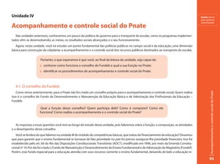 Unidade IV                                                                                                                                    Gestão: Ato de
                                                                                                                                              gerir; gerência,


Acompanhamento e controle social do Pnate
                                                                                                                                              administração.




   Nas unidades anteriores, conhecemos um pouco da política do governo para o transporte do escolar, como os programas implemen-
tados vêm se desenvolvendo, as metas, os resultados sociais alcançados e o seu funcionamento.
   Agora, nesta unidade, você irá estudar um ponto fundamental das políticas públicas no campo social e da educação, uma dimensão
básica para construção da cidadania: o acompanhamento e o controle social dos recursos públicos destinados ao transporte do escolar.

                      Portanto, o que esperamos é que você, ao final da leitura da unidade, seja capaz de:
                     :: conhecer como funciona o conselho do Fundeb e qual a sua função no Pnate;
                     :: identificar os procedimentos de acompanhamento e controle social do Pnate.



   4.1. O conselho do Fundeb
   Como vimos anteriormente, para o Pnate não foi criado um conselho próprio para o acompanhamento e controle social. Quem realiza




                                                                                                                                                        Acompanhamento e controle social do Pnate
isso é o conselho do Fundo de Desenvolvimento e Manutenção da Educação Básica e de Valorização dos Profissionais da Educação –
Fundeb.

                      Qual a função desse conselho? Quem participa dele? Como é composto? Como ele
                     funciona? Como realiza o acompanhamento e o controle social do Pnate?


   As respostas a essas questões você terá ao longo do estudo desta unidade, pois falaremos sobre a função, a composição, as atividades
e o desempenho desse conselho.
   Você se lembra do que falamos na unidade III do módulo de competências básicas, que tratou do financiamento da educação? Dissemos
que para garantir que o ensino fundamental se tornasse de fato prioridade no país foi preciso assegurar-lhe prioridade financeira. Isso foi
estabelecido pelo art. 60 do Ato das Disposições Constitucionais Transitórias (ADCT), modificado em 1996, por meio da Emenda Constitu-
cional nº 14. Por ela foi criado o Fundo de Manutenção e Desenvolvimento do Ensino Fundamental e de Valorização do Magistério (Fundef).
Porém, esse fundo especial para a educação atendia com seus recursos somente o ensino fundamental, deixando de lado a educação in-

                                                                                                                                                        93
 