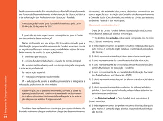 fantil e o ensino médio. Em virtude disso, o Fundef foi transformado   do ensino), são estabelecidos prazos, depósitos automáticos em
                                     em Fundo de Desenvolvimento e Manutenção da Educação Básica            contas específicas e a criação do Conselho de Acompanhamento
                                     e de Valorização dos Profissionais da Educação – Fundeb.               e Controle Social (Cacs/Fundeb), no âmbito da União, dos estados,
                                                                                                            do Distrito Federal e dos municípios.
                                       A mudança de Fundef para Fundeb foi efetivada pela Lei nº
                                                                                                            Mas como é constituído o Cacs?
                                       11.494, de 20 de junho de 2007.
                                                                                                               O art. 24 da Lei do Fundeb define a composição do Cacs nos
                                                                                                            níveis federal, estadual, distrital e municipal.
                                       E quais são as mais importantes conseqüências para o Pnate
                                     em decorrência dessa mudança?                                            F No âmbito dos estados, o Cacs será composto por, no míni-
                                                                                                            mo, 12 (doze) membros, sendo:
                                        Na lei do Fundeb, em seu artigo 10, ficou determinado que a
                                     distribuição proporcional de recursos do Fundeb levará em conta        a) 3 (três) representantes do poder executivo estadual, dos quais
                                     as seguintes diferenças entre etapas, modalidades e tipos de esta-        pelo menos 1 (um) do órgão estadual responsável pela educa-
                                     belecimento de ensino da educação básica:                                 ção básica;
                                        I – creches e pré-escolas;                                          b) 2 (dois) representantes dos poderes executivos municipais;
                                        II – ensino fundamental urbano e rural e de tempo integral;         c) 1 (um) representante do conselho estadual de educação;
                                        III – ensino médio urbano, rural, em tempo integral e integrado     d) 1 (um) representante da seccional da União Nacional dos Diri-
                                     à educação profissional;                                                  gentes Municipais de Educação – Undime;
                                        IV – educação especial;                                             e) 1 (um) representante da seccional da Confederação Nacional
                                                                                                               dos Trabalhadores em Educação – CNTE;
                                        V – educação indígena e quilombola;
Programas de Transporte do Escolar




                                                                                                            f ) 2 (dois) representantes dos pais de alunos da educação básica
                                       VI – educação de jovens e adultos presencial e a integrada à
                                                                                                                pública;
                                     educação profissional de nível médio.
                                                                                                            g) 2 (dois) representantes dos estudantes da educação básica
                                       Observe que, até o presente momento, o Pnate, a partir da               pública, 1 (um) dos quais indicado pela entidade estadual de
                                       aprovação do Fundeb, continuará atendendo exclusivamen-                 estudantes secundaristas.
                                       te o aluno do ensino fundamental rural regular e da educa-
                                       ção de jovens e adultos (EJA presencial).                               F No Distrito Federal, o Cacs-Fundeb terá, no mínimo, 9
                                                                                                            (nove) membros.
                                                                                                            a) 3 (três) representantes do poder executivo distrital, dos quais
                                       Também deve ser levado em conta que, para que o dinheiro do             pelo menos 1 (um) do órgão distrital responsável pela educa-
                                     Fundeb realmente chegue onde deve chegar (ao desenvolvimento              ção básica;

94
 
