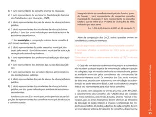 b) 1 (um) representante do conselho distrital de educação;
                                                                       Integrarão ainda os conselhos municipais dos fundos, quan-
c) 1 (um) representante da seccional da Confederação Nacional         do houver, 1 (um) representante do respectivo conselho
   dos Trabalhadores em Educação – CNTE;                              municipal de educação e 1 (um) representante do conselho
d) 2 (dois) representantes dos pais de alunos da educação básica      tutelar a que se refere a Lei nº 8.069, de 13 de julho de 1990,
   pública;                                                           indicados por seus pares.
                                                                                  (Lei 11.494, de 20 de junho de 2007, art. 24, parágrafo 2º)
e) 2 (dois) representantes dos estudantes da educação básica
   pública, 1 (um) dos quais indicado pela entidade estadual de
   estudantes secundaristas.
                                                                      Além da composição dos CACS, outras questões devem ser
   F Nos municípios, a composição mínima desse conselho é           consideradas, como por exemplo:
de 9 (nove) membros, sendo:
                                                                    Quais são as principais características desse importante conselho?
a) 2 (dois) representantes do poder executivo municipal, dos
   quais pelo menos 1 (um) da secretaria municipal de educação      É necessário oficializar a existência do CACS junto ao governo
   ou órgão educacional equivalente;                                federal?

b) 1 (um) representante dos professores da educação básica pú-      Como deve ser feito o cadastramento de todos os CACS e de seus
   blica;                                                           conselheiros?
c) 1 (um) representante dos diretores das escolas básicas públi-       O Cacs não tem estrutura administrativa própria e os membros




                                                                                                                                                Acompanhamento e controle social do Pnate
   cas;                                                             não recebem qualquer espécie de remuneração pela participação
d) 1 (um) representante dos servidores técnico-administrativos      no colegiado, seja em reunião ordinária ou extraordinária, porém
   das escolas básicas públicas;                                    as atividades exercidas pelos conselheiros são consideradas “de
                                                                    relevante interesse social”. Os membros dos Cacs terão mandato
e) 2 (dois) representantes dos pais de alunos da educação básica
                                                                    de dois anos, atuarão com autonomia, sem vinculação ou subor-
   pública;
                                                                    dinação ao poder executivo (local). Cabe a cada setor ou categoria
f ) 2 (dois) representantes dos estudantes da educação básica       indicar seu representante para atuar nesse conselho.
    pública, um dos quais indicado pela entidade de estudantes
                                                                       De acordo com o disposto no § 10 do art. 24 da Lei 11.494/2007,
    secundaristas.
                                                                    o cadastramento dos Conselhos do FUNDEB deve ser realizado
   Ainda no caso dos Cacs municipais, estão previstas as partici-   por meio eletrônico, pela União, Estados, Distrito Federal e Mu-
pações de representantes dos conselhos municipal de educação        nicípios, pois os entes federativos devem oferecer ao Ministério
e conselho tutelar.                                                 da Educação os dados relativos à criação e composição dos res-
                                                                    pectivos conselhos. Os dados cadastrais de cada conselho devem
                                                                    ser inseridos no Sistema de Cadastro de Conselhos, disponível na
                                                                                                                                                95
 