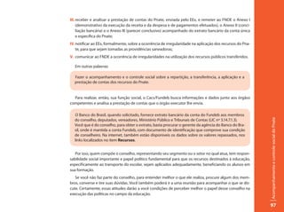 III. receber e analisar a prestação de contas do Pnate, enviada pelo EEx, e remeter ao FNDE o Anexo I
     (demonstrativo da execução da receita e da despesa e de pagamentos efetuados), o Anexo II (conci-
     liação bancária) e o Anexo III (parecer conclusivo) acompanhado do extrato bancário da conta única
     e específica do Pnate;
IV. notificar ao EEx, formalmente, sobre a ocorrência de irregularidade na aplicação dos recursos do Pna-
    te, para que sejam tomadas as providências saneadoras;
V. comunicar ao FNDE a ocorrência de irregularidades na utilização dos recursos públicos transferidos.

   Em outras palavras:

  Fazer o acompanhamento e o controle social sobre a repartição, a transferência, a aplicação e a
  prestação de contas dos recursos do Pnate.


  Para realizar, então, sua função social, o Cacs/Fundeb busca informações e dados junto aos órgãos
competentes e analisa a prestação de contas que o órgão executor lhe envia.

  O Banco do Brasil, quando solicitado, fornece extrato bancário da conta do Fundeb aos membros




                                                                                                            Acompanhamento e controle social do Pnate
  do conselho, deputados, vereadores, Ministério Público e Tribunais de Contas (LIC nº 3.14.7.1.3).
  Você que é do conselho, para obter o extrato, basta procurar o gerente da agência do Banco do Bra-
  sil, onde é mantida a conta Fundeb, com documento de identificação que comprove sua condição
  de conselheiro. Na internet, também estão disponíveis os dados sobre os valores repassados, nos
  links localizados no item Recursos.


   Por isso, quem compõe o conselho, representando seu segmento ou o setor no qual atua, tem respon-
sabilidade social importante e papel político fundamental para que os recursos destinados à educação,
especificamente ao transporte do escolar, sejam aplicados adequadamente, beneficiando os alunos em
sua formação.
   Se você não faz parte do conselho, para entender melhor o que ele realiza, procure algum dos mem-
bros, converse e tire suas dúvidas. Você também poderá ir a uma reunião para acompanhar o que se dis-
cute. Certamente, essas atitudes darão a você condições de perceber melhor o papel desse conselho na
execução das políticas no campo da educação.

                                                                                                            97
 