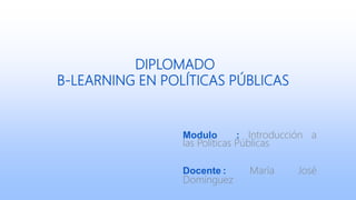 DIPLOMADO
B-LEARNING EN POLÍTICAS PÚBLICAS
Modulo : Introducción a
las Políticas Públicas
Docente : María José
Domínguez
 