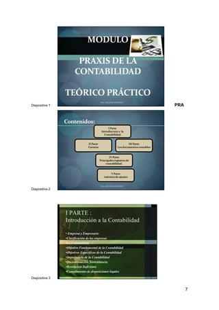 7
Diapositiva 1
MODULO
PRAXIS DE LA
CONTABILIDAD
TEÓRICO PRÁCTICO
ING. WILSON MORENO
PRA
Diapositiva 2
Contenidos:
I Parte
Introducción a la
Contabilidad
II Parte
Cuentas
III Parte
Los documentos contables
IV Parte
Principales registros de
contabilidad.
ING. WILSON MORENO
V Parte
Asientos de ajustes
Diapositiva 3
I PARTE :
Introducción a la Contabilidad
• Empresa y Empresario
•Clasificación de las empresas
•La Contabilidad
•Objetivo Fundamental de la Contabilidad
•Objetivos Específicos de la Contabilidad
•Importancia de la Contabilidad
•Documentación Sustentatoria
•Revelación Suficiente
•Cumplimiento de disposiciones legales
ING. WILSON MORENO
 