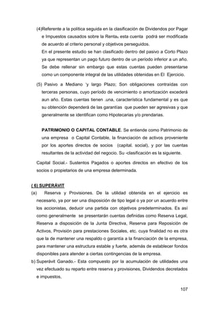 107
(4)Referente a la política seguida en la clasificación de Dividendos por Pagar
e Impuestos causados sobre la Rentas esta cuenta podrá ser modificada
de acuerdo al criterio personal y objetivos perseguidos.
En el presente estudio se han clasificado dentro del pasivo a Corto Plazo
ya que representan un pago futuro dentro de un período inferior a un año.
Se debe rellenar sin embargo que estas cuentas pueden presentarse
como un componente integral de las utilidades obtenidas en El Ejercicio.
(5) Pasivo a Mediano ‘y largo Plazo; Son obligaciones contraídas con
terceras personas, cuyo período de vencimiento o amortización excederá
aun año. Estas cuentas tienen .una, característica fundamental y es que
su obtención dependerá de las garantías que pueden ser agresivas y que
generalmente se identifican como Hipotecarias y/o prendarias.
PATRIMONIO O CAPITAL CONTABLE. Se entiende como Patrimonio de
una empresa o Capital Contable, la financiación de activos proveniente
por los aportes directos de socios (capital. social), y por las cuentas
resultantes de la actividad del negocio. Su -clasificación es la siguiente.
Capital Social.- Sustentos Pagados o aportes directos en efectivo de los
socios o propietarios de una empresa determinada.
( 6) SUPERÁVIT
(a) Reserva y Provisiones. De la utilidad obtenida en el ejercicio es
necesario, ya por ser una disposición de tipo legal o ya por un acuerdo entre
los accionistas, deducir una partida con objetivos predeterminados. Es así
como generalmente se presentarán cuentas definidas como Reserva Legal,
Reserva a disposición de la Junta Directiva, Reserva para Reposición de
Activos, Provisión para prestaciones Sociales, etc. cuya finalidad no es otra
que la de mantener una respaldo o garantía a la financiación de la empresa,
para mantener una estructura estable y fuerte, además de establecer fondos
disponibles para atender a ciertas contingencias de la empresa.
b) Superávit Ganado.- Esta compuesto por la acumulación de utilidades una
vez efectuado su reparto entre reserva y provisiones, Dividendos decretados
e impuestos,
 