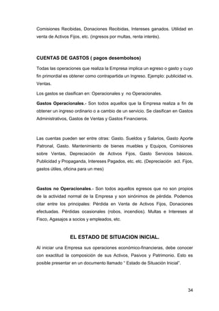 34
Comisiones Recibidas, Donaciones Recibidas, Intereses ganados. Utilidad en
venta de Activos Fijos, etc. (ingresos por multas, renta interés).
CUENTAS DE GASTOS ( pagos desembolsos)
Todas las operaciones que realiza la Empresa implica un egreso o gasto y cuyo
fin primordial es obtener como contrapartida un Ingreso. Ejemplo: publicidad vs.
Ventas.
Los gastos se clasifican en: Operacionales y no Operacionales.
Gastos Operacionales.- Son todos aquellos que la Empresa realiza a fin de
obtener un ingreso ordinario o a cambio de un servicio. Se clasifican en Gastos
Administrativos, Gastos de Ventas y Gastos Financieros.
Las cuentas pueden ser entre otras: Gasto. Sueldos y Salarios, Gasto Aporte
Patronal, Gasto. Mantenimiento de bienes muebles y Equipos, Comisiones
sobre Ventas, Depreciación de Activos Fijos, Gasto Servicios básicos.
Publicidad y Propaganda, Intereses Pagados, etc. etc. (Depreciación act. Fijos,
gastos útiles, oficina para un mes)
Gastos no Operacionales.- Son todos aquellos egresos que no son propios
de la actividad normal de la Empresa y son sinónimos de pérdida. Podemos
citar entre los principales: Pérdida en Venta de Activos Fijos, Donaciones
efectuadas. Pérdidas ocasionales (robos, incendios). Multas e Intereses al
Fisco, Agasajos a socios y empleados, etc.
EL ESTADO DE SITUACION INICIAL.
Al iniciar una Empresa sus operaciones económico-financieras, debe conocer
con exactitud la composición de sus Activos, Pasivos y Patrimonio. Esto es
posible presentar en un documento llamado “ Estado de Situación Inicial”.
 