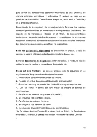 40
para anotar las transacciones económico-financieras de una Empresa, de
manera ordenada, cronológica y sistemática. El registro se basa en los
principios de Contabilidad Generalmente Aceptados, en la técnica Contable y
en la práctica profesional.
Dependiendo de la magnitud y la complejidad de la Empresa, los registros
contables pueden llevarse en forma manual o computarizada ,documento de
soporte de la transacción.- Basado en el PCGA , de la documentación
sustentatoria, se requiere de los documentos o comprobantes de soporte que
respalden, justifiquen o acrediten la realización de las transacciones financieras
Los documentos pueden ser negociables y no negociables.
Entre los documentos negociables se encuentran: el cheque, la letra de
cambio, el pagaré, pólizas de estabilización monetaria, bonos, etc.
Entre los documentos no negociables están: la factura, el recibo, la nota de
débito, la nota de crédito, el comprobante de depósito, etc.
Pasos del ciclo Contable.- Se conoce también como la secuencia en los
registros contables y consiste en los siguientes pasos:
1.- Identificación del documento fuente o de soporte.
2.- Registro en el libro diario general (diarización o jornalización)
3.- Pasar las cuentas y valores del libro diario al libro mayor (mayorización)
4.- Con las sumas y saldos del libro mayor se elabora el balance de
comprobación.
5.- Se efectúa los asientos de ajuste en el libro diario.
6.- Se mayoriza los asientos de ajuste.
7.- Se efectúan los asientos de cierre.
8.- Se mayoriza los asientos de cierre
9.- Inventario de Situación Inicial, Balance de Comprobacion.
10- Se elabora los tres Estados Financieros básicos: Estado de Resultados o
Pérdidas y Ganancias, y Estado de Situación Financiera o Balance General
.
 