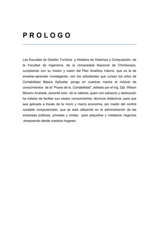 P R O L O G O
Prólogo
Las Escuelas de Gestión Turística y Hotelera de Sistemas y Computación, de
la Facultad de Ingeniería, de la Universidad Nacional de Chimborazo,
cumpliendo con su misión y visión del Plan Analítico Interno, que es la de
enseñar-aprender investigando, con los estudiantes que cursan los años de
Contabilidad Básica Aplicada: pongo en vuestras manos el módulo de
conocimientos de la” Praxis de la Contabilidad” ,editado por el Ing. Dpl .Wilson
Moreno Andrade ,docente tutor de la cátedra; quien con esfuerzo y dedicación
ha tratado de facilitar sus vastos conocimientos, técnicos didácticos, para que
sea aplicada a través de la micro y macro economía, por medio del control
contable computarizado, que se está utilizando en la administración de las
empresas públicas, privadas y mixtas para pequeños y medianos negocios
,empezando desde vuestros hogares.
 