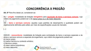 Art. 6º Para fins desta Lei, consideram-se:
XLI – pregão: modalidade de licitação obrigatória para aquisição de bens e serviços comuns, cujo
critério de julgamento poderá ser o de menor preço ou o de maior desconto;
(...)
XIII – bens e serviços comuns: aqueles cujos padrões de desempenho e qualidade podem ser
objetivamente definidos pelo edital, por meio de especificações usuais de mercado;
[...]
XXXVIII - concorrência: modalidade de licitação para contratação de bens e serviços especiais e de
obras e serviços comuns e especiais de engenharia, cujo critério de julgamento poderá ser:
a) menor preço;
b) melhor técnica ou conteúdo artístico;
c) técnica e preço;
d) maior retorno econômico;
e) maior desconto;
CONCORRÊNCIA X PREGÃO
 