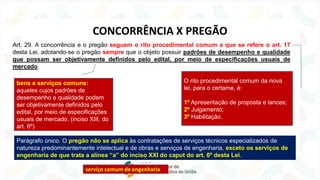 Art. 29. A concorrência e o pregão seguem o rito procedimental comum a que se refere o art. 17
desta Lei, adotando-se o pregão sempre que o objeto possuir padrões de desempenho e qualidade
que possam ser objetivamente definidos pelo edital, por meio de especificações usuais de
mercado.
O rito procedimental comum da nova
lei, para o certame, é:
1º Apresentação de proposta e lances;
2º Julgamento;
3º Habilitação.
bens e serviços comuns:
aqueles cujos padrões de
desempenho e qualidade podem
ser objetivamente definidos pelo
edital, por meio de especificações
usuais de mercado. (inciso XIII, do
art. 6º)
CONCORRÊNCIA X PREGÃO
Parágrafo único. O pregão não se aplica às contratações de serviços técnicos especializados de
natureza predominantemente intelectual e de obras e serviços de engenharia, exceto os serviços de
engenharia de que trata a alínea “a” do inciso XXI do caput do art. 6º desta Lei.
serviço comum de engenharia
 