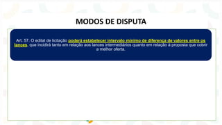 Art. 57. O edital de licitação poderá estabelecer intervalo mínimo de diferença de valores entre os
lances, que incidirá tanto em relação aos lances intermediários quanto em relação à proposta que cobrir
a melhor oferta.
MODOS DE DISPUTA
 