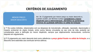 § 1º Os custos indiretos, relacionados com as despesas de manutenção, utilização, reposição, depreciação e
impacto ambiental do objeto licitado, entre outros fatores vinculados ao seu ciclo de vida, poderão ser
considerados para a definição do menor dispêndio, sempre que objetivamente mensuráveis, conforme
disposto em regulamento.
§ 2º O julgamento por maior desconto terá como referência o preço global fixado no edital de licitação, e o
desconto será estendido aos eventuais termos aditivos.
Art. 34. O julgamento por menor preço ou maior desconto e,
quando couber, por técnica e preço considerará o menor
dispêndio para a Administração, atendidos os parâmetros
mínimos de qualidade definidos no edital de licitação.
MENOR PREÇO
MAIOR DESCONTO
CRITÉRIOS DE JULGAMENTO
 