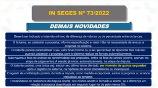 IN SEGES Nº 73/2022
DEMAIS NOVIDADES
Deverá ser indicado o intervalo mínimo de diferença de valores ou de percentuais entre os lances.
O licitante, ao cadastrar a proposta, informa especificação e valor. Não há necessidade de anexar a
proposta no sistema.
O licitante poderá parametrizar o seu valor final mínimo ou o seu percentual de desconto final máximo
quando cadastrar a proposta, para o sistema realizar os lances automaticamente.
Não haverá a fase de análise de conformidade das propostas, antes da fase de lances (ocorre, apenas, na
etapa de julgamento). A sessão já inicia, automaticamente, na etapa de disputa.
O licitante poderá, uma única vez, excluir seu último lance ofertado, no intervalo de quinze segundos
após o registro no sistema, na hipótese de lance inconsistente ou inexequível.
O agente de contratação poderá, durante a disputa, como medida excepcional, excluir a proposta ou o lance
prejudicial ao certame.
Possibilidade de reabertura da disputa aberta, nos modos aberto e fechado e aberto, se a diferença em
relação à proposta classificada em segundo lugar for de pelo menos 5%.
 