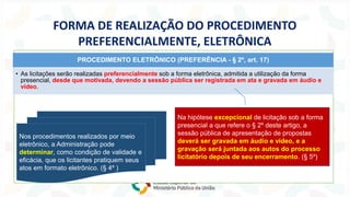 FORMA DE REALIZAÇÃO DO PROCEDIMENTO
PREFERENCIALMENTE, ELETRÔNICA
PROCEDIMENTO ELETRÔNICO (PREFERÊNCIA - § 2º, art. 17)
• As licitações serão realizadas preferencialmente sob a forma eletrônica, admitida a utilização da forma
presencial, desde que motivada, devendo a sessão pública ser registrada em ata e gravada em áudio e
vídeo.
Na hipótese excepcional de licitação sob a forma
presencial a que refere o § 2º deste artigo, a
sessão pública de apresentação de propostas
deverá ser gravada em áudio e vídeo, e a
gravação será juntada aos autos do processo
licitatório depois de seu encerramento. (§ 5º)
Nos procedimentos realizados por meio
eletrônico, a Administração pode
determinar, como condição de validade e
eficácia, que os licitantes pratiquem seus
atos em formato eletrônico. (§ 4º )
 