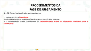 Art. 59. Serão desclassificadas as propostas que:
I - contiverem vícios insanáveis;
II - não obedecerem às especificações técnicas pormenorizadas no edital;
III - apresentarem preços inexequíveis ou permanecerem acima do orçamento estimado para a
contratação;
PROCEDIMENTOS DA
FASE DE JULGAMENTO
 